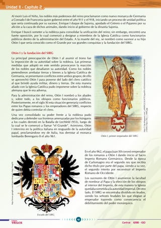 42
Colegios
TRILCE Central: 6198 - 100
Al morir Luis el Niño, los nobles más poderosos del reino proclamaron como nuevo monarca de Germania
a Conrado I de Franconia quien gobernó entre el año 911 y el 918, iniciando un proceso de unidad política
que sería continuada por su sucesor, Enrique I duque de Sajonia, apodado el Cetrero o el Pajarero por su
afición a la caza de dichos animales, dando inicio al gobierno de la dinastía Sajonia.
Enrique I buscó someter a la nobleza para consolidar la unificación del reino; sin embargo, encontró una
fuerte oposición, por lo cual comenzó a designar a miembros de la Iglesia Católica como funcionarios
públicos dentro de la administración del Estado. A la muerte del rey, se nombró como sucesor a su hijo
Otón I que sería conocido como el Grande por sus grandes conquistas y la fundación del SIRG.
Otón I y la fundación del SIRG
La principal preocupación de Otón I al asumir el trono fue
la imposición de su autoridad sobre la nobleza. Las primeras
medidas que adoptó en este sentido provocaron la reacción
de los nobles que desafiaron su autoridad. Como los nobles
pretendieron arrebatar tierras y bienes a la Iglesia Católica de
Germania, se presentaron conflictos entre ambos grupos; de ello
se aprovechó Otón I para ponerse del lado del clero católico
al que brindó ayuda militar, dinero y tierras. De esta manera
aliado con la Iglesia Católica pudo imponerse sobre la nobleza
alemana que le era adversa.
Para la administración del reino, Otón I nombró a los abades
y, sobre todo, a los obispos como funcionarios públicos.
Posteriormente, en el siglo XI esta situación generaría conflictos
entre los Papas romanos y los emperadores del SIRG, respecto
de quien debía controlar el clero.
Una vez consolidado su poder frente a la nobleza pudo
dedicarse a defender sus fronteras amenazadas por los húngaros
a los cuales derrotó en la Batalla de Lechfeld (955), luego de
la cual se le comenzó a llamar “el Grande”. Asimismo, Otón
I intervino en la política italiana en resguardo de la autoridad
papal, proclamándose rey de Italia, tras derrotar al monarca
lombardo Berengario II el año 961.
En el año 962, el papa Juan XII coronó emperador
de los romanos a Otón I dando inicio al Sacro
Imperio Romano Germánico. Desde la época
de Carlomagno era el segundo rey que recibía
dicho título por parte del papa, siendo a su vez,
el segundo intento por reconstruir el Imperio
Romano de Occidente.
Los sucesores de Otón I asumieron la facultad
de nombrar al Papa y la elección de los obispos
al interior del Imperio, de esta manera la Iglesia
quedabasometidaalaautoridadimperial.Deotro
lado, El SIRG se encontraba dividido en feudos,
siendo los señores feudales los que elegían al
emperador trayendo como consecuencia el
debilitamiento del poder monárquico.
Otón I, primer emperador del SIRG
http://1.bp.blogspot.com/_y0hBKQ53t24/TOvpuHh-zVI/AAAAAAAAAAU/DcmAlucbNDE/
s1600/210px-Otto_I_HRR.jpg
Escudo del SIRG
http://www.google.com/imgres?imgurl=http://img30.
Unidad II - Capítulo 2
 