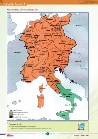 44
Colegios
TRILCE Central: 6198 - 100
Mapa del SIRG a inicios del siglo XIII
Navega por la web:
• Para conocer más sobre el SIRG visita:
http://www.arteguias.com/sacroimperioromano-germanico.htm
Batalla Mayor
Sacro Imperio Romano
Cerdeña
Córcega
Sicilia
Reino de Sicilia
Reinos de Sicilia
República de Venecia
Hungría
Polonia
SUABIA
FRANCIA
LOMBARDÍA
Unidad II - Capítulo 2
 