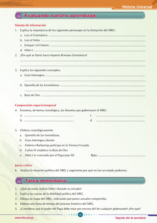 Segundo año de secundaria
45
Historia Universal
www.trilce.edu.pe
Manejo de información
1. Explica la importancia de los siguientes personajes en la formación del SIRG:
a. Luis el Germánico: .........................................................................................................................
b. Luis el Niño: ..................................................................................................................................
c. Enrique I el Cetrero: .......................................................................................................................
d. Otón I: ...........................................................................................................................................
2. ¿Por qué se llamó Sacro Imperio Romano Germánico?
............................................................................................................................................................
............................................................................................................................................................
3. Explica los siguientes conceptos:
a. Gran Interregno: ............................................................................................................................
		.......................................................................................................................................................
b. Querella de las Investiduras: ..........................................................................................................
		.......................................................................................................................................................
c. Bula de Oro: ..................................................................................................................................
Comprensión espacio-temporal
4. Enumera, de forma cronológica, las dinastías que gobernaron el SIRG:
a. .............................................................. c. .............................................................
b. .............................................................. d. .............................................................
5. Ordena cronológicamente:
a. Querella de las Investiduras
b. Gran Interregno alemán
c. Federico Barbarroja participa en la Tercera Cruzada
d. Carlos IV establece la Bula de Oro
e. Otón I es coronado por el Papa Juan XII Rpta.: ..........................................................
Juicio crítico
6. Analiza la situación política del SIRG y argumenta por qué no fue un estado poderoso.
Evaluando nuestro aprendizaje
1. ¿Qué acciones realizó Otón I durante su reinado?
2. Explica las causas de la debilidad política del SIRG.
3. Dibuja un mapa del SIRG, indicando qué países actuales comprendía.
4. Elabora una línea de tiempo del proceso histórico del SIRG.
5. ¿Consideras que el poder del Papa debe estar por encima del de cualquier gobernante? ¿Por qué?
Tarea domiciliaria
 