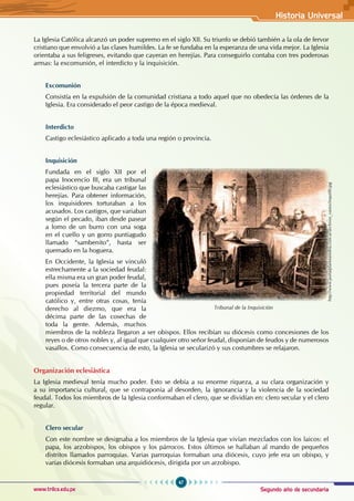Segundo año de secundaria
47
Historia Universal
www.trilce.edu.pe
La Iglesia Católica alcanzó un poder supremo en el siglo XII. Su triunfo se debió también a la ola de fervor
cristiano que envolvió a las clases humildes. La fe se fundaba en la esperanza de una vida mejor. La Iglesia
orientaba a sus feligreses, evitando que cayeran en herejías. Para conseguirlo contaba con tres poderosas
armas: la excomunión, el interdicto y la inquisición.
Excomunión
Consistía en la expulsión de la comunidad cristiana a todo aquel que no obedecía las órdenes de la
Iglesia. Era considerado el peor castigo de la época medieval.
Interdicto
Castigo eclesiástico aplicado a toda una región o provincia.
Inquisición
Fundada en el siglo XII por el
papa Inocencio III, era un tribunal
eclesiástico que buscaba castigar las
herejías. Para obtener información,
los inquisidores torturaban a los
acusados. Los castigos, que variaban
según el pecado, iban desde pasear
a lomo de un burro con una soga
en el cuello y un gorro puntiagudo
llamado “sambenito”, hasta ser
quemado en la hoguera.
En Occidente, la Iglesia se vinculó
estrechamente a la sociedad feudal:
ella misma era un gran poder feudal,
pues poseía la tercera parte de la
propiedad territorial del mundo
católico y, entre otras cosas, tenía
derecho al diezmo, que era la
décima parte de las cosechas de
toda la gente. Además, muchos
miembros de la nobleza llegaron a ser obispos. Ellos recibían su diócesis como concesiones de los
reyes o de otros nobles y, al igual que cualquier otro señor feudal, disponían de feudos y de numerosos
vasallos. Como consecuencia de esto, la Iglesia se secularizó y sus costumbres se relajaron.
Organización eclesiástica
La Iglesia medieval tenía mucho poder. Esto se debía a su enorme riqueza, a su clara organización y
a su importancia cultural, que se contraponía al desorden, la ignorancia y la violencia de la sociedad
feudal. Todos los miembros de la Iglesia conformaban el clero, que se dividían en: clero secular y el clero
regular.
Clero secular
Con este nombre se designaba a los miembros de la Iglesia que vivían mezclados con los laicos: el
papa, los arzobispos, los obispos y los párrocos. Estos últimos se hallaban al mando de pequeños
distritos llamados parroquias. Varias parroquias formaban una diócesis, cuyo jefe era un obispo, y
varias diócesis formaban una arquidiócesis, dirigida por un arzobispo.
Tribunal de la Inquisición
http://www.portalplanetasedna.com.ar/archivos_varios/inqui00.jpg
 