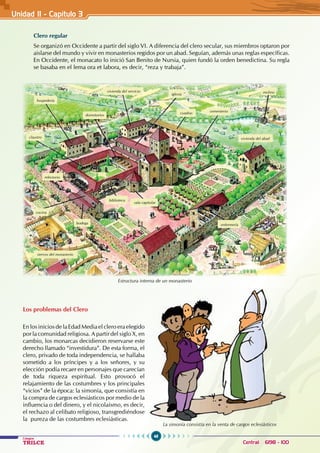 48
Colegios
TRILCE Central: 6198 - 100
Clero regular
Se organizó en Occidente a partir del siglo VI. A diferencia del clero secular, sus miembros optaron por
aislarse del mundo y vivir en monasterios regidos por un abad. Seguían, además unas reglas específicas.
En Occidente, el monacato lo inició San Benito de Nursia, quien fundó la orden benedictina. Su regla
se basaba en el lema ora et labora, es decir, “reza y trabaja”.
Estructura interna de un monasterio
Los problemas del Clero
En los inicios de la Edad Media el clero era elegido
por la comunidad religiosa. A partir del siglo X, en
cambio, los monarcas decidieron reservarse este
derecho llamado “investidura”. De esta forma, el
clero, privado de toda independencia, se hallaba
sometido a los príncipes y a los señores, y su
elección podía recaer en personajes que carecían
de toda riqueza espiritual. Esto provocó el
relajamiento de las costumbres y los principales
“vicios” de la época: la simonía, que consistía en
la compra de cargos eclesiásticos por medio de la
influencia o del dinero, y el nicolaísmo, es decir,
el rechazo al celibato religioso, transgrediéndose
la pureza de las costumbres eclesiásticas.
La simonía consistía en la venta de cargos eclesiásticos
Unidad II - Capítulo 3
biblioteca
sala capitular
enfermería
bodega
cocina
claustro
refectorio
hospedería
dormitorios
vivienda del servicio
iglesia
cuadras cementerio
molino
vivienda del abad
siervos del monasterio
 