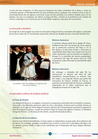 Segundo año de secundaria
49
Historia Universal
www.trilce.edu.pe
A pesar de esta corrupción, el clero procuró humanizar las rudas costumbres de la época y evitar las
constantes guerras: el llamado derecho de asilo prohibía realizar cualquier acto violento contra el que se
encontraba dentro de una iglesia o convento; la paz de Dios prohibía a los señores feudales atacar en las
batallas a los que no combatían; por último, la tregua de Dios, consistía en la prohibición de combatir de
viernes a domingo y en el transcurso de las festividades religiosas, bajo pena de excomunión.
La renovación eclesiástica
En el siglo XI, el clero regular reaccionó en contra de la relajación de las costumbres de la Iglesia y del poder
de los laicos sobre ella. El movimiento monacal de reforma fue dirigido por dos conventos benedictinos.
Reforma cluniacense
La primera reforma partió de la abadía de Cluny,
fundada el año 910. Los monjes de Cluny optaron
por la protección exclusiva del Papa (y no la
del obispo o la del señor feudal) y reforzaron la
autoridad del abad. Bajo estas condiciones nació la
orden cluniacense, que se extendió con rapidez en
Europa. En su momento de máxima popularidad,
a comienzos del siglo XII, poseía cerca de 1500
monasterios, todos ellos bajo la autoridad del abad
de Cluny.
Reforma cisterciense
Sin embargo, a mediados del siglo XII, los
cluniacenses se alejaron del ideal de vida
benedictino enriqueciéndose en extremo. Esto
dio origen a una segunda reforma que partió del
monasterio de Citeaux, también en Francia: su
promotor fue San Bernardo de Claraval, verdadero
organizador de la orden cisterciense que se
propagó por Europa en el siglo XIII.
Los principales conflictos de la Iglesia medieval
El Cisma de Oriente
Los obispos de Bizancio se negaban a reconocer la supremacía eclesiástica de los pontífices romanos,
esto unido a las diferentes opiniones sobre los ritos y disciplinas, hicieron que la unidad cristiana se
quebrase. En el siglo XI (1054) Miguel Cerulario, patriarca de Constantinopla, proclamó la separación
total de la Iglesia bizantina. A partir de entonces hubo en Europa dos Iglesias cristianas: la Ortodoxa
Griega de Oriente, y la Romana de Occidente, usualmente llamada Católica.
La Querella de las Investiduras
Gracias a las reformas benedictinas, el clero regular se independizó, en gran parte, de la influencia de
los laicos. Sin embargo, quedaba un problema por resolver: la elección o investidura del Papa y de
los obispos, quienes desde el siglo X eran nombrados por el Emperador del Sacro Imperio Romano
Germánico.
Los problemas del Clero obligaron a la aplicación de
una serie de reformas.
http://4.bp.blogspot.com/_5VdawC1dSvE/SnJfObeW14I/AAAAAAAAABE/
Ro8sX3-SZQE/s320/el-clero.jpg
 