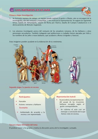 Primera etapa: Investigación
1. Se formarán equipos de trabajo: un equipo puede realizar el guión o libreto, otro se encargará de la
escenografía, otro del vestuario y maquillaje, y otro realizará la representación. Se sugiere los siguientes
temas: batalla de Adrianópolis, saqueo de Roma por Alarico, batalla de Campos Cataláunicos o el
derrocamiento de Rómulo Augústulo.
2. Los alumnos investigarán acerca del vestuario de los senadores romanos, de los bárbaros y otros
personajes secundarios. También indagarán qué poblaciones o ciudades fueron atacadas por Atila y
los nombres de los jefes o reyes bárbaros, que ayudaron a Roma (visigodos y francos).
Estas imágenes pueden ayudarte en la elaboración de tu vestimenta:
Segunda etapa: La puesta en escena
Tercera etapa: Discusión del tema
El profesor reúne a los grupos y motiva la discusión acerca de lo investigado y actuado.
Los bárbaros en el aula
T
A
L L E R
Participantes:
• Narrador
• Actores: romanos y bárbaros
Escenario:
• Ambientado de acuerdo a la
escena a ser representada.
Representación teatral:
• Seprocederáalarepresentación
del pasaje de las invasiones
bárbaras escogido según el
guión correspondiente.
• Se culmina el acto con un
mensaje o conclusión de lo que
hemos visto en escena.
Caballero
huno Guerrero
lombardo
Senador
romano
Guerrero
franco
Caballero
avaro
Guerrero
godo
Guerrero
alamán
 