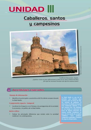 UNIDAD
UNIDAD III
Caballeros, santos
y campesinos
Castillo de Manzanares, España.
¿Quiénes vivían en estas edificaciones? ¿Cómo era la vida al interior de ellas?
¿Por qué fue necesario levantar este tipo de construcciones?
Aprendizajes esperados
Manejo de información
• Identificar las principales características del Occidente europeo durante
la Edad Media.
Comprensión espacio - temporal
• Localizar en el espacio y en el tiempo a los protagonistas de la sociedad,
la economía y la política de la Edad Media.
Juicio crítico
• Valorar las principales diferencias que existen entre la sociedad
medieval y la contemporánea.
La Edad Media es uno de los
periodos más extraños para
nosotros, pues la forma de vida,
los sistemas de gobierno, la
educación y los ideales de la gente
eran totalmente distintos a los
que tenemos hoy. Sin embargo,
en ese tiempo se colocaron las
bases de algunos elementos de
nuestro mundo. Estudiemos un
poco de ese mundo de arrojados
caballeros, reyes piadosos,
campesinos explotados y hombres
de negocios despreciados.
http://www.arquitectura-antigua.es/medieval/manzanares.htm
 