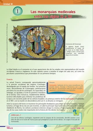 54
Colegios
TRILCE Central: 6198 - 100
1 Las monarquías medievales
entre los siglos XI y XII
La Edad Media es el momento en el que aparecieron dos de los estados más representativos del mundo
occidental: Francia e Inglaterra. En este capítulo vamos a estudiar el origen de cada uno, así como las
peculiares características que presentaban en sus primeros tiempos.
Francia
La actual Francia corresponde aproximadamente
a la porción occidental del Imperio Carolingio,
desintegrado por el tratado de Verdún. Sus primeros
reyes, descendientes de Carlomagno, pertenecieron
por tanto a la casa de los carolingios. Su capacidad, sin
embargo, no igualaba a la de los primeros miembros
de la familia: estos monarcas, notablemente débiles,
tuvieron dificultades para enfrentar los problemas de
la época (el creciente poder de los señores feudales y la amenaza exterior de los normandos). Finalmente,
en el 987, con la muerte sin descendencia de Luis V, la dinastía se extinguió.
Ante la vacancia del trono se reunieron los principales feudatarios para elegir un nuevo monarca. Aunque
la fecha y el lugar de la cita son aún inciertos, se sabe lo principal: bajo la decisiva influencia del arzobispo
Adalberón de Reims, los señores acordaron entonces otorgar la corona a Hugo Capeto. Así se instauraba
una de las casas reales más importantes de la historia de Occidente: los Capeto.
Ceremonia del homenaje
El régimen feudal limitó
notablemente el poder de
los reyes en la Edad Media,
y obligó a éstos a luchar para
conquistar una autoridad
digna de tal nombre.
Glosario
Normandos: habitantes de las zonas escandinavas (las
actuales Suecia, Noruega o Dinamarca), que a partir
del siglo IX   incursionaron sobre los países europeos,
saqueando y aterrorizando a sus habitantes.
¿Sabías que...?
Uno de los últimos carolingios, impotente ante los ataques de los normandos, decidió asentar a una
tribu de ellos en el norte de Francia para que protegieran al país de los demás. Así surgió el Ducado de
Normandía.
http://www.esacademic.com/pictures/eswiki/67/Charles_d%27Orl%C3%A9ans.png
Unidad III
 