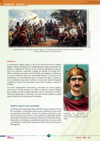 56
Colegios
TRILCE Central: 6198 - 100
Inglaterra
La monarquía inglesa surgió a raíz de la unificación de los estados
anglos y sajones fundados en la antigua Britania, logro que la tradición
atribuye a Egberto de Wessex en las primeras décadas del siglo IX.
Entre sus sucesores sobresale la figura de Alfredo el Grande (871-
899), el primero que tomó el título de Rey de Inglaterra, célebre por
su lucha victoriosa contra los normandos daneses. El asunto de los
normandos, tras una época de paz a lo largo del siglo X, volvería a
ser un problema más tarde: inclusive a inicios del siglo XI llegarían
a gobernar el país con personajes como Sven Tveskeg y Canuto el
Grande.
Los reyes anglosajones alcanzaron a recuperar la corona inglesa,
pero no por mucho tiempo: en 1066 un ejército invasor dirigido
por el duque de Normandía Guillermo venció a Harold II, el último
soberano anglosajón, en Hastings. Tras este suceso Inglaterra quedó
sujeta al dominio de los duques normandos.
Inglaterra bajo los reyes normandos
Guillermo el Conquistador desarrolló diversas acciones con el fin
de consolidar su autoridad sobre el país: distribuyó tierras entre
sus guerreros normandos, renovó la jerarquía eclesiástica para
evitar conflictos con el clero, e hizo elaborar un detallado registro
de los bienes de todos los habitantes del país (el Domesday Book).
Más tarde, sin embargo, se produjeron querellas sucesorias entre
sus herederos, lo que duró hasta el ascenso al trono de Enrique II
Plantagenet.
Batalla de Bouvines. La pugna entre los Capeto y los Plantagenet finalmente se decidió en esta trascendental
batalla. ¿Cuáles fueron sus consecuencias?
Unidad III - Capítulo 1
http://upload.wikimedia.org/wikipedia/commons/f/f2/Bataille_de_Bouvines_
gagnee_par_Philippe_Auguste.jpg
Guillermo de Normandía, el
Conquistador. Dirigió una de las
últimas invasiones exitosas a territorio
inglés.
http://www.fertilizerworks.com/archives/2008/04/all_hail_the_ki.html
 