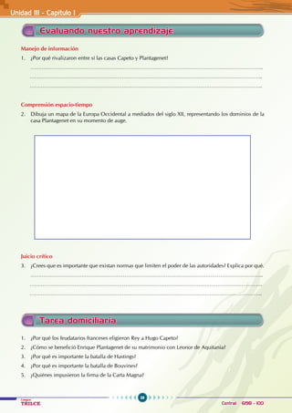 58
Colegios
TRILCE Central: 6198 - 100
Tarea domiciliaria
1. ¿Por qué los feudatarios franceses eligieron Rey a Hugo Capeto?
2. ¿Cómo se benefició Enrique Plantagenet de su matrimonio con Leonor de Aquitania?
3. ¿Por qué es importante la batalla de Hastings?
4. ¿Por qué es importante la batalla de Bouvines?
5. ¿Quiénes impusieron la firma de la Carta Magna?
Evaluando nuestro aprendizaje
Manejo de información
1. ¿Por qué rivalizaron entre sí las casas Capeto y Plantagenet?
………………………………………………………………………………………………………………………………..
………………………………………………………………………………………………………………………………..
………………………………………………………………………………………………………………………………..
Comprensión espacio-tiempo
2. Dibuja un mapa de la Europa Occidental a mediados del siglo XII, representando los dominios de la
casa Plantagenet en su momento de auge.
Juicio crítico
3. ¿Crees que es importante que existan normas que limiten el poder de las autoridades? Explica por qué.
………………………………………………………………………………………………………………………………..
………………………………………………………………………………………………………………………………..
………………………………………………………………………………………………………………………………..
Unidad III - Capítulo 1
 