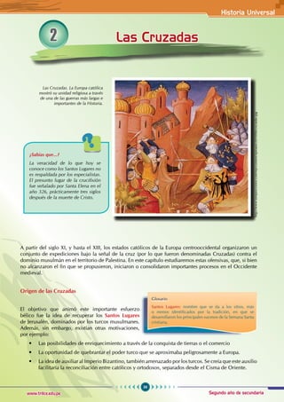 Historia Universal
59
www.trilce.edu.pe Segundo año de secundaria
Las Cruzadas
2
A partir del siglo XI, y hasta el XIII, los estados católicos de la Europa centrooccidental organizaron un
conjunto de expediciones bajo la señal de la cruz (por lo que fueron denominadas Cruzadas) contra el
dominio musulmán en el territorio de Palestina. En este capítulo estudiaremos estas ofensivas, que, si bien
no alcanzaron el fin que se propusieron, iniciaron o consolidaron importantes procesos en el Occidente
medieval.
Origen de las Cruzadas
El objetivo que animó este importante esfuerzo
bélico fue la idea de recuperar los Santos Lugares
de Jerusalén, dominados por los turcos musulmanes.
Además, sin embargo, existían otras motivaciones,
por ejemplo:
• Las posibilidades de enriquecimiento a través de la conquista de tierras o el comercio
• La oportunidad de quebrantar el poder turco que se aproximaba peligrosamente a Europa.
• La idea de auxiliar al Imperio Bizantino, también amenazado por los turcos. Se creía que este auxilio
facilitaría la reconciliación entre católicos y ortodoxos, separados desde el Cisma de Oriente.
Las Cruzadas. La Europa católica
mostró su unidad religiosa a través
de una de las guerras más largas e
importantes de la Historia.
¿Sabías que...?
La veracidad de lo que hoy se
conoce como los Santos Lugares no
es respaldada por los especialistas.
El presunto lugar de la crucifixión
fue señalado por Santa Elena en el
año 326, prácticamente tres siglos
después de la muerte de Cristo.
Glosario
Santos Lugares: nombre que se da a los sitios, más
o menos identificados por la tradición, en que se
desarrollaron los principales sucesos de la Semana Santa
cristiana.
http://www.tempuscronos.com/wp-content/uploads/2010/06/cruzadas.jpg
 
