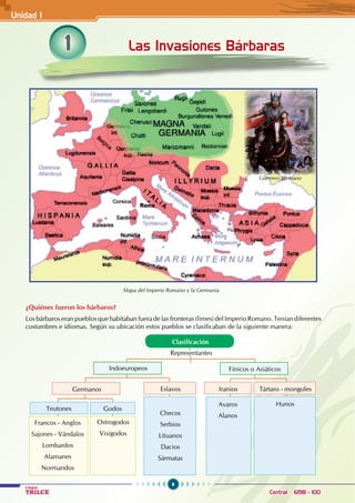 6
Colegios
TRILCE Central: 6198 - 100
¿Quiénes fueron los bárbaros?
Los bárbaros eran pueblos que habitaban fuera de las fronteras (limes) del Imperio Romano. Tenían diferentes
costumbres e idiomas. Según su ubicación estos pueblos se clasificaban de la siguiente manera:
1 Las Invasiones Bárbaras
Guerrero germano
Clasificación
Germanos Iranios
Eslavos Tártaro - mongoles
Indoeuropeos Fínicos o Asiáticos
Representantes
Teutones Godos
Avaros
Alanos
Checos
Serbios
Lituanos
Dacios
Sármatas
Hunos
Ostrogodos
Visigodos
Francos - Anglos
Sajones - Vándalos
Lombardos
Alamanes
Normandos
Mapa del Imperio Romano y la Germania
Unidad I
 