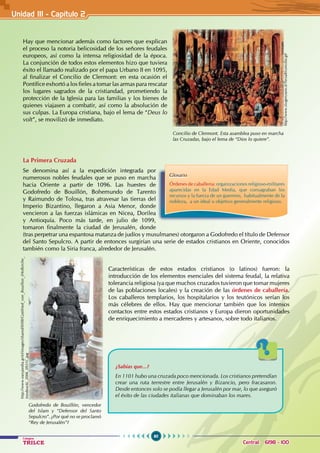 60
Colegios
TRILCE Central: 6198 - 100
Hay que mencionar además como factores que explican
el proceso la notoria belicosidad de los señores feudales
europeos, así como la intensa religiosidad de la época.
La conjunción de todos estos elementos hizo que tuviera
éxito el llamado realizado por el papa Urbano II en 1095,
al finalizar el Concilio de Clermont: en esta ocasión el
Pontífice exhortó a los fieles a tomar las armas para rescatar
los lugares sagrados de la cristiandad, prometiendo la
protección de la Iglesia para las familias y los bienes de
quienes viajasen a combatir, así como la absolución de
sus culpas. La Europa cristiana, bajo el lema de “Deus lo
volt”, se movilizó de inmediato.
La Primera Cruzada
Se denomina así a la expedición integrada por
numerosos nobles feudales que se puso en marcha
hacia Oriente a partir de 1096. Las huestes de
Godofredo de Bouillón, Bohemundo de Tarento
y Raimundo de Tolosa, tras atravesar las tierras del
Imperio Bizantino, llegaron a Asia Menor, donde
vencieron a las fuerzas islámicas en Nicea, Dorilea
y Antioquía. Poco más tarde, en julio de 1099,
tomaron finalmente la ciudad de Jerusalén, donde
(tras perpetrar una espantosa matanza de judíos y musulmanes) otorgaron a Godofredo el título de Defensor
del Santo Sepulcro. A partir de entonces surgirían una serie de estados cristianos en Oriente, conocidos
también como la Siria franca, alrededor de Jerusalén.
Características de estos estados cristianos (o latinos) fueron: la
introducción de los elementos esenciales del sistema feudal, la relativa
tolerancia religiosa (ya que muchos cruzados tuvieron que tomar mujeres
de las poblaciones locales) y la creación de las órdenes de caballería.
Los caballeros templarios, los hospitalarios y los teutónicos serían los
más célebres de ellos. Hay que mencionar también que los intensos
contactos entre estos estados cristianos y Europa dieron oportunidades
de enriquecimiento a mercaderes y artesanos, sobre todo italianos.
Glosario
Órdenes de caballería: organizaciones religioso-militares
aparecidas en la Edad Media, que consagraban los
recursos y la fuerza de un guerrero,  habitualmente de la
nobleza,  a un ideal u objetivo generalmente religioso.
¿Sabías que...?
En 1101 hubo una cruzada poco mencionada. Los cristianos pretendían
crear una ruta terrestre entre Jerusalén y Bizancio, pero fracasaron.
Desde entonces solo se podía llegar a Jerusalén por mar, lo que aseguró
el éxito de las ciudades italianas que dominaban los mares.
Concilio de Clermont. Esta asamblea puso en marcha
las Cruzadas, bajo el lema de “Dios lo quiere”.
http://www.iissgenzano.it/TerzaB/concilio.gif
Godofredo de Bouillón, vencedor
del Islam y “Defensor del Santo
Sepulcro”. ¿Por qué no se proclamó
“Rey de Jerusalén”?
http://www.easypedia.gr/el/images/shared/0/08/Gottfried_von_Bouillon_(Hofkirche_
Innsbruck)_2006_0931C.jpg
Unidad III - Capítulo 2
 