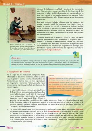 66
Colegios
TRILCE Central: 6198 - 100
El resurgimiento del comercio
Ya el auge de la producción campesina había
estimulado un desarrollo comercial, entre las urbes
y sus respectivos campos vecinos. Pero también fue
floreciendo, de manera cada vez más espectacular,
un importante comercio “internacional”, tanto
terrestre como marítimo, articulado alrededor de dos
ejes principales:
• El Mar Mediterráneo, escenario principalmente
de la acción de las ricas ciudades italianas. Esto
ya se había iniciado en el siglo X, con Amalfi
como protagonista, y continuó en las centurias
siguientes con el ascenso de Pisa, Génova y
Venecia. Los intercambios con Oriente (los estados islámicos o Bizancio), más abundantes a partir
de las Cruzadas, hicieron de estas urbes auténticas potencias económicas, gracias al comercio de
maderas, metales, textiles y esclavos, a cambio de oro, especias y sedería, que luego revendían en
Occidente con fabulosas ganancias.
• Los mares Báltico y del Norte, donde actuaron principalmente los mercaderes alemanes y flamencos.
Núcleos como Hamburgo o Lübeck (cabezas de la Hansa Teutónica) en Alemania, y Brujas, Gante
o Ypres en Flandes, producían o exportaban artículos de cobre, de hierro o tejidos a los países
escandinavos o a la lejana Rusia, a cambio de granos, maderas, pieles, pescado, miel, etc. Los artículos
de los hábiles tejedores flamencos, teñidos en las urbes italianas, eran luego vendidos en Oriente,
y así contribuyeron a equilibrar el comercio entre Occidente y Oriente, que hasta entonces había
favorecido a éste ampliamente.
número de trabajadores, calidad y precio de las mercancías,
etc. Estos gremios, como expresión de los intereses de los
maestros, evitaban también la creación de nuevos talleres, ya
que eran los únicos que podían autorizar su apertura. Quien
desease establecer un taller debía someterse a una rigurosísima
evaluación.
Fue aquí, en estas ciudades o burgos, que fue surgiendo una
nueva categoría social: la burguesía. Este hecho, esencial
desde la perspectiva social y económica, influyó también
sobre la cultura, ya que estos burgueses establecieron escuelas,
embellecieron los espacios urbanos y fueron difundiendo una
mentalidad más liberal y materialista que la que predominaba
en el sistema feudal.
También actuó sobre la estructura política: como los nobles
feudales entorpecían la vida económica, la burguesía buscó y
obtuvo la alianza de los reyes contra los señores. Así, asociados
a la naciente clase mercantil, los monarcas europeos tuvieron
desde entonces los recursos que les permitirían doblegar a los
feudatarios y poner los fundamentos de, siglos más adelante, las
poderosas monarquías absolutas.
Glosario
Flamencos: naturales de Flandes, una región del noroeste
de Europa, hoy esencialmente parte de Bélgica.
Hansa teutónica: poderosa liga de ciudades medievales
que comerciaban en los mares Báltico y del Norte.
Monarquías absolutas: tipo de estado aparecido en la
Edad Moderna, en el que la autoridad real era suprema y
su acción no era estorbada por alguna clase o institución.
Unidad III - Capítulo 3
Taller medieval de acuñación de
monedas. Estos establecimientos fueron a
la sociedad medieval lo que las fábricas
son a la nuestra. ¿En qué se diferencian?
http://4.bp.blogspot.com/_tEVf3XMLQtA/RpwDz86aC2I/AAAAAAAAAG0/
BAcCoKoAjTo/s400/ceca.jpg
¿Sabías que...?
La influencia de la Iglesia hizo que hubiese en Europa gran demanda de pescado, por los muchos días
en que se mandaba abstinencia de carne. Esto impulsó la pesca y por ende la pericia en construcción y
manejo de barcos, e indirectamente facilitó las exploraciones marítimas de siglos posteriores.
 