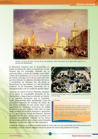 Segundo año de secundaria
67
Historia Universal
www.trilce.edu.pe
El floreciente comercio que se desarrollaba en
ambos escenarios dio vida a un importante circuito
terrestre que los conectaba: subiendo por la
península itálica, a través de ciudades como Milán
(cabeza de la poderosa Liga lombarda), el comercio
de Oriente enlazaba con el de los mares del norte
que descendía por las regiones orientales de Francia
y occidentales de Alemania. Fue allí donde se
desarrollaron las más célebres ferias del Occidente
medieval: las de Champaña, favorecidas por la
inteligente política de los condes de aquella región.
Las ferias no fueron el único elemento novedoso
de la época; el considerable desarrollo de los
intercambios a larga distancia estimuló un retorno
a las prácticas monetarias que la economía
feudal prácticamente había abandonado. Como los
mercaderes requerían de monedas de buena ley,
que fueran aceptadas en otros países, poco a poco
aparecieron los matapanes venecianos, los sueldos
florentinos y los gros ingleses, todos ellos en plata;
luego vendrían los ducados venecianos y genoveses,
en oro, igual que los florines de Florencia. Quienes
deseaban obtener estas valiosas piezas acudían a los
cambistas, generalmente instalados en los bancos
de las plazas públicas: éstos pronto serían llamados
banqueros, y cobrarían cada vez más importancia.
A partir de entonces, la estática sociedad feudal se vería cada vez más trastornada por el dinamismo de la
burguesía. La recién llegada categoría social no pararía de crecer hasta dominar el mundo.
Venecia, “la novia del mar”, fue una de las más poderosas urbes mercantiles de la Edad Media, gracias a su
dominio del Mediterráneo.
Escudo de la familia Fugger, una de las más importantes casa de banca de la
historia de Europa.
Glosario
Liga lombarda: asociación de las ciudades del norte de
Italia contra el emperador alemán Federico Barbarroja,
quien aspiraba a imponerles su dominio absoluto.
Ferias: reunión de comerciantes que se celebra en
ciertos lugares y solo en determinados días o semanas,
lo que lo diferencia de un mercado.
http://wa5.www.artehistoria.jcyl.es/fichas/jpg/TUV00629.jpg
 