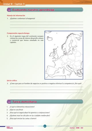 68
Colegios
TRILCE Central: 6198 - 100
Evaluando nuestro aprendizaje
Manejo de información
1. ¿Quiénes conforman la burguesía?
............................................................................................................................................................
............................................................................................................................................................
............................................................................................................................................................
Comprensión espacio-tiempo
2. En el siguiente mapa del continente europeo
colorea las zonas de intenso desarrollo urbano
y comercial que hemos estudiado en este
capítulo.
Juicio crítico
3. ¿Crees que para un hombre de negocios es positivo o negativo eliminar la competencia? ¿Por qué?
............................................................................................................................................................
............................................................................................................................................................
............................................................................................................................................................
Unidad III - Capítulo 3
Tarea domiciliaria
1. ¿A qué se denomina roturaciones?
2. ¿Qué es una feria?
3. ¿Para qué se organizaban los gremios o corporaciones?
4. ¿Quiénes eran los oficiales en las ciudades medievales?
5. ¿Para qué servían las cartas o fueros?
 