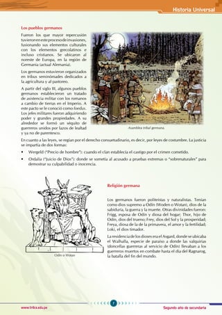 Segundo año de secundaria
7
Historia Universal
www.trilce.edu.pe
Los pueblos germanos
Fueron los que mayor repercusión
tuvieronenesteprocesodeinvasiones,
fusionando sus elementos culturales
con los elementos grecolatinos e
incluso cristianos. Se ubicaron al
noreste de Europa, en la región de
Germania (actual Alemania).
Los germanos estuvieron organizados
en tribus seminómades dedicados a
la agricultura y al pastoreo.
A partir del siglo III, algunos pueblos
germanos establecieron un tratado
de asistencia militar con los romanos
a cambio de tierras en el Imperio. A
este pacto se le conoció como foedus.
Los jefes militares fueron adquiriendo
poder y grandes propiedades. A su
alrededor se formó un séquito de
guerreros unidos por lazos de lealtad
y ya no de parentesco.
En cuanto a las leyes, se regían por el derecho consuetudinario, es decir, por leyes de costumbre. La justicia
se impartía de dos formas:
• Wergeld (“Precio de hombre”): cuando el clan establecía el castigo por el crimen cometido.
• Ordalía (“Juicio de Dios”): donde se sometía al acusado a pruebas extremas o “sobrenaturales” para
demostrar su culpabilidad o inocencia.
Religión germana
Los germanos fueron politeístas y naturalistas. Tenían
como dios supremo a Odín (Woden o Wotan), dios de la
sabiduría, la guerra y la muerte. Otras divinidades fueron:
Frigg, esposa de Odín y diosa del hogar; Thor, hijo de
Odín, dios del trueno; Frey, dios del Sol y la prosperidad;
Freya, diosa de la de la primavera, el amor y la fertilidad;
Loki, el dios timador.
La residencia de los dioses era el Asgard, donde se ubicaba
el Walhalla, especie de paraíso a donde las valquirias
(doncellas guerreras al servicio de Odín) llevaban a los
guerreros muertos en combate hasta el día del Ragnarog,
la batalla del fin del mundo.
Asamblea tribal germana.
Odín o Wotan
 