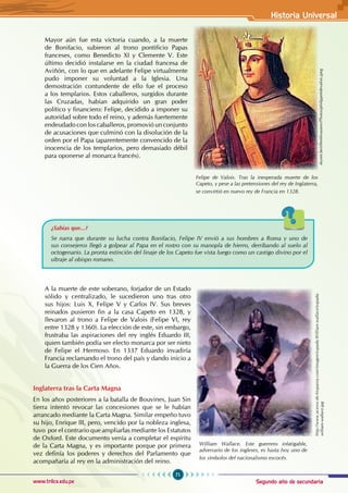 Segundo año de secundaria
71
Historia Universal
www.trilce.edu.pe
Mayor aún fue esta victoria cuando, a la muerte
de Bonifacio, subieron al trono pontificio Papas
franceses, como Benedicto XI y Clemente V. Este
último decidió instalarse en la ciudad francesa de
Aviñón, con lo que en adelante Felipe virtualmente
pudo imponer su voluntad a la Iglesia. Una
demostración contundente de ello fue el proceso
a los templarios. Estos caballeros, surgidos durante
las Cruzadas, habían adquirido un gran poder
político y financiero: Felipe, decidido a imponer su
autoridad sobre todo el reino, y además fuertemente
endeudado con los caballeros, promovió un conjunto
de acusaciones que culminó con la disolución de la
orden por el Papa (aparentemente convencido de la
inocencia de los templarios, pero demasiado débil
para oponerse al monarca francés).
¿Sabías que...?
Se narra que durante su lucha contra Bonifacio, Felipe IV envió a sus hombres a Roma y uno de
sus consejeros llegó a golpear al Papa en el rostro con su manopla de hierro, derribando al suelo al
octogenario. La pronta extinción del linaje de los Capeto fue vista luego como un castigo divino por el
ultraje al obispo romano.
A la muerte de este soberano, forjador de un Estado
sólido y centralizado, le sucedieron uno tras otro
sus hijos: Luis X, Felipe V y Carlos IV. Sus breves
reinados pusieron fin a la casa Capeto en 1328, y
llevaron al trono a Felipe de Valois (Felipe VI, rey
entre 1328 y 1360). La elección de este, sin embargo,
frustraba las aspiraciones del rey inglés Eduardo III,
quien también podía ser electo monarca por ser nieto
de Felipe el Hermoso. En 1337 Eduardo invadiría
Francia reclamando el trono del país y dando inicio a
la Guerra de los Cien Años.
Inglaterra tras la Carta Magna
En los años posteriores a la batalla de Bouvines, Juan Sin
tierra intentó revocar las concesiones que se le habían
arrancado mediante la Carta Magna. Similar empeño tuvo
su hijo, Enrique III, pero, vencido por la nobleza inglesa,
tuvo por el contrario que ampliarlas mediante los Estatutos
de Oxford. Este documento venía a completar el espíritu
de la Carta Magna, y es importante porque por primera
vez definía los poderes y derechos del Parlamento que
acompañaría al rey en la administración del reino.
William Wallace. Este guerrero infatigable,
adversario de los ingleses, es hasta hoy uno de
los símbolos del nacionalismo escocés.
http://www.aceros-de-hispania.com/imagen/espada-William-wallace/espada-
william-wallace.jpg
Felipe de Valois. Tras la inesperada muerte de los
Capeto, y pese a las pretensiones del rey de Inglaterra,
se convirtió en nuevo rey de Francia en 1328.
skynet.be/elleetlesautres/Photos/philippe6devalois.jpeg
 