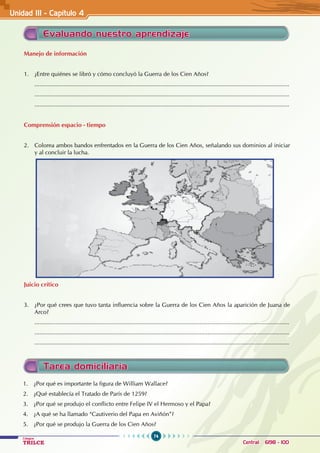 74
Colegios
TRILCE Central: 6198 - 100
Evaluando nuestro aprendizaje
Manejo de información
1. ¿Entre quiénes se libró y cómo concluyó la Guerra de los Cien Años?
............................................................................................................................................................
............................................................................................................................................................
............................................................................................................................................................
Comprensión espacio - tiempo
2. Colorea ambos bandos enfrentados en la Guerra de los Cien Años, señalando sus dominios al iniciar
y al concluir la lucha.
Juicio crítico
3. ¿Por qué crees que tuvo tanta influencia sobre la Guerra de los Cien Años la aparición de Juana de
Arco?
............................................................................................................................................................
............................................................................................................................................................
............................................................................................................................................................
Tarea domiciliaria
1. ¿Por qué es importante la figura de William Wallace?
2. ¿Qué establecía el Tratado de París de 1259?
3. ¿Por qué se produjo el conflicto entre Felipe IV el Hermoso y el Papa?
4. ¿A qué se ha llamado “Cautiverio del Papa en Aviñón”?
5. ¿Por qué se produjo la Guerra de los Cien Años?
Unidad III - Capítulo 4
 