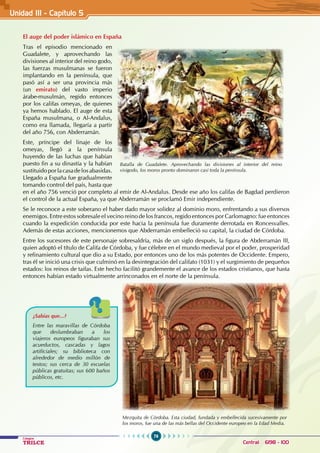 76
Colegios
TRILCE Central: 6198 - 100
El auge del poder islámico en España
Tras el episodio mencionado en
Guadalete, y aprovechando las
divisiones al interior del reino godo,
las fuerzas musulmanas se fueron
implantando en la península, que
pasó así a ser una provincia más
(un emirato) del vasto imperio
árabe-musulmán, regido entonces
por los califas omeyas, de quienes
ya hemos hablado. El auge de esta
España musulmana, o Al-Andalus,
como era llamada, llegaría a partir
del año 756, con Abderramán.
Este, príncipe del linaje de los
omeyas, llegó a la península
huyendo de las luchas que habían
puesto fin a su dinastía y la habían
sustituidoporlacasadelosabasidas.
Llegado a España fue gradualmente
tomando control del país, hasta que
en el año 756 venció por completo al emir de Al-Andalus. Desde ese año los califas de Bagdad perdieron
el control de la actual España, ya que Abderramán se proclamó Emir independiente.
Se le reconoce a este soberano el haber dado mayor solidez al dominio moro, enfrentando a sus diversos
enemigos. Entre estos sobresale el vecino reino de los francos, regido entonces por Carlomagno: fue entonces
cuando la expedición conducida por este hacia la península fue duramente derrotada en Roncesvalles.
Además de estas acciones, mencionemos que Abderramán embelleció su capital, la ciudad de Córdoba.
Entre los sucesores de este personaje sobresaldría, más de un siglo después, la figura de Abderramán III,
quien adoptó el título de Califa de Córdoba, y fue célebre en el mundo medieval por el poder, prosperidad
y refinamiento cultural que dio a su Estado, por entonces uno de los más potentes de Occidente. Empero,
tras él se inició una crisis que culminó en la desintegración del califato (1031) y el surgimiento de pequeños
estados: los reinos de taifas. Este hecho facilitó grandemente el avance de los estados cristianos, que hasta
entonces habían estado virtualmente arrinconados en el norte de la península.
Mezquita de Córdoba. Esta ciudad, fundada y embellecida sucesivamente por
los moros, fue una de las más bellas del Occidente europeo en la Edad Media.
¿Sabías que...?
Entre las maravillas de Córdoba
que deslumbraban a los
viajeros europeos figuraban sus
acueductos, cascadas y lagos
artificiales; su biblioteca con
alrededor de medio millón de
textos; sus cerca de 30 escuelas
públicas gratuitas; sus 600 baños
públicos, etc.
Batalla de Guadalete. Aprovechando las divisiones al interior del reino
visigodo, los moros pronto dominaron casi toda la península.
Unidad III - Capítulo 5
 