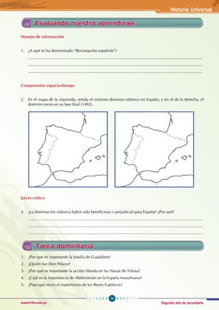 Segundo año de secundaria
79
Historia Universal
www.trilce.edu.pe
Evaluando nuestro aprendizaje
Manejo de información
1. ¿A qué se ha denominado “Reconquista española”?
............................................................................................................................................................
............................................................................................................................................................
............................................................................................................................................................
Comprensión espacio-tiempo
2. En el mapa de la izquierda, señala el máximo dominio islámico en España; y en el de la derecha, el
dominio moro en su fase final (1492).
Juicio crítico
3. ¿La dominación islámica habrá sido beneficiosa o perjudicial para España? ¿Por qué?
............................................................................................................................................................
............................................................................................................................................................
............................................................................................................................................................
Tarea domiciliaria
1. ¿Por qué es importante la batalla de Guadalete?
2. ¿Quién fue Don Pelayo?
3. ¿Por qué es importante la acción librada en las Navas de Tolosa?
4. ¿Cuál es la importancia de Abderramán en la España musulmana?
5. ¿Para qué sirvió el matrimonio de los Reyes Católicos?
 