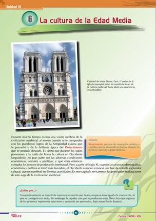 80
Colegios
TRILCE Central: 6198 - 100
La cultura de la Edad Media
6
Durante mucho tiempo existió una visión sombría de la
civilización medieval, al menos cuando se le comparaba
con los grandiosos logros de la Antigüedad clásica que
le precedió y de la brillante época del Renacimiento
que se produjo después. Es cierto que durante los siglos
posteriores a la caída de Roma la cultura en Occidente
languideció, en gran parte por las adversas condiciones
económicas, sociales y políticas, y que eran entonces
contados los centros de producción intelectual. Pero a partir del siglo XI, cuando la coyuntura demográfica,
económica y política se tornó más favorable, el Occidente europeo conoció una fase de notable esplendor
cultural, que se manifestó en diversas actividades. En este capítulo revisaremos las principales realizaciones
de este auge de la civilización medieval.
Catedral de Notre Dame, París. El poder de la
Iglesia impregnó todas las manifestaciones de
la cultura medieval, hasta darle una apariencia
inconfundible.
Glosario
Renacimiento: proceso de renovación artística y
científica que se desarrolló en Europa durante los
primeros siglos de la Edad Moderna.
¿Sabías que...?
Cuando finalmente se inventó la imprenta se intentó que la letra impresa fuese igual a la manuscrita, lo
que se consiguió con éxito. Sin embargo, la rapidez con que se producían estos libros hizo que algunos
de los primeros impresores estuviesen a punto de ser quemados, bajo sospecha de brujería.
Unidad III
 