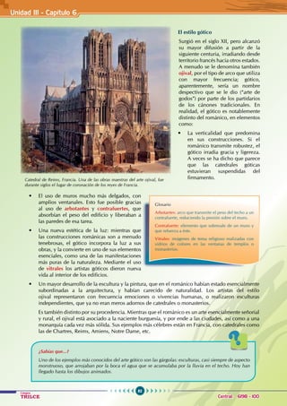 82
Colegios
TRILCE Central: 6198 - 100
El estilo gótico
Surgió en el siglo XII, pero alcanzó
su mayor difusión a partir de la
siguiente centuria, irradiando desde
territorio francés hacia otros estados.
A menudo se le denomina también
ojival, por el tipo de arco que utiliza
con mayor frecuencia; gótico,
aparentemente, sería un nombre
despectivo que se le dio (“arte de
godos”) por parte de los partidarios
de los cánones tradicionales. En
realidad, el gótico es notablemente
distinto del románico, en elementos
como:
• La verticalidad que predomina
en sus construcciones. Si el
románico transmite robustez, el
gótico irradia gracia y ligereza.
A veces se ha dicho que parece
que las catedrales góticas
estuvieran suspendidas del
firmamento.
Catedral de Reims, Francia. Una de las obras maestras del arte ojival, fue
durante siglos el lugar de coronación de los reyes de Francia.
• El uso de muros mucho más delgados, con
amplios ventanales. Esto fue posible gracias
al uso de arbotantes y contrafuertes, que
absorbían el peso del edificio y liberaban a
las paredes de esa tarea.
• Una nueva estética de la luz: mientras que
las construcciones románicas son a menudo
tenebrosas, el gótico incorpora la luz a sus
obras, y la convierte en uno de sus elementos
esenciales, como una de las manifestaciones
más puras de la naturaleza. Mediante el uso
de vitrales los artistas góticos dieron nueva
vida al interior de los edificios.
• Un mayor desarrollo de la escultura y la pintura, que en el románico habían estado esencialmente
subordinadas a la arquitectura, y habían carecido de naturalidad. Los artistas del estilo
ojival representaron con frecuencia emociones o vivencias humanas, o realizaron esculturas
independientes, que ya no eran meros adornos de catedrales o monasterios.
Es también distinto por su procedencia. Mientras que el románico es un arte esencialmente señorial
y rural, el ojival está asociado a la naciente burguesía, y por ende a las ciudades, así como a una
monarquía cada vez más sólida. Sus ejemplos más célebres están en Francia, con catedrales como
las de Chartres, Reims, Amiens, Notre Dame, etc.
Glosario
Arbotantes: arco que transmite el peso del techo a un
contrafuerte, reduciendo la presión sobre el muro.
Contrafuerte: elemento que sobresale de un muro y
que refuerza a éste.
Vitrales: imágenes de tema religioso realizadas con
vidrios de colores en las ventanas de templos o
monasterios.
¿Sabías que...?
Uno de los ejemplos más conocidos del arte gótico son las gárgolas: esculturas, casi siempre de aspecto
monstruoso, que arrojaban por la boca el agua que se acumulaba por la lluvia en el techo. Hoy han
llegado hasta los dibujos animados.
Unidad III - Capítulo 6
 