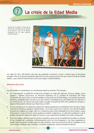 Historia Universal
85
www.trilce.edu.pe Segundo año de secundaria
La crisis de la Edad Media
7
Los siglos XI, XII y XIII habían sido años de esplendor económico, social y cultural para el Occidente
europeo. Pero en la primera mitad del siglo XIV se inició un proceso de crisis que marcó el final de la Edad
Media, y que señala el tránsito hacia una nueva etapa: la Edad Moderna.
Elementos de la crisis
Las dificultades se manifestaron en virtualmente todos los terrenos. Por ejemplo:
• En la demografía: la población europea fue azotada a lo largo del siglo por sucesivas plagas, cuyos
ataques y rebrotes provocaron un retroceso dramático en la cantidad de habitantes del Viejo
Continente. De estos males, el más devastador sin discusión fue la Peste Negra, una pandemia de peste
bubónica, probablemente iniciada en el Asia central y trasladada hacia Occidente por los ejércitos o
los comerciantes. Se calcula que pudo haber causado la muerte del 40% de la población europea, y
algunos historiadores afirman que llegó hasta un 60%.
• En la economía, pues la caída de la población redujo igualmente la cantidad de mano de obra. Vastas
extensiones de tierras quedaron abandonadas, con lo que cayeron las cosechas. Los señores feudales
tuvieron que aligerar las cargas sobre sus campesinos para atraer trabajadores de otros feudos, o para
evitar que los suyos se fuesen. Como podemos también imaginarnos, la caída de la población y de la
producción agraria repercutió sobre el comercio, que experimentó también una fuerte contracción.
• En la vida urbana, debido a que la carestía y la pobreza provocaron el estallido de revueltas en muchas
de las ciudades del continente. Enfrentamientos entre los ricos burgueses y las clases populares se
podían observar desde Flandes hasta las urbes italianas. Esto no era exclusivo de las ciudades: en las
zonas rurales también hubo revueltas, a menudo sangrientas, como la Jacquerie francesa.
Danza de la muerte. El tema de la
muerte fue constante en los artistas
de la época a raíz de los graves
problemas por los que atravesó
Europa entonces.
 