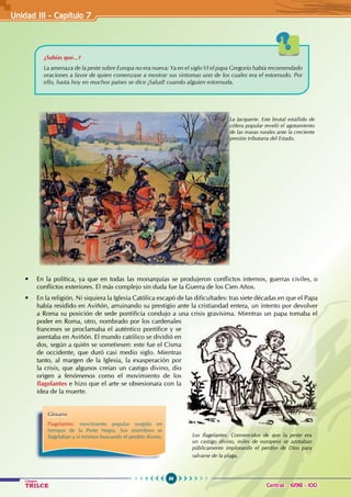 86
Colegios
TRILCE Central: 6198 - 100
• En la política, ya que en todas las monarquías se produjeron conflictos internos, guerras civiles, o
conflictos exteriores. El más complejo sin duda fue la Guerra de los Cien Años.
• En la religión. Ni siquiera la Iglesia Católica escapó de las dificultades: tras siete décadas en que el Papa
había residido en Aviñón, arruinando su prestigio ante la cristiandad entera, un intento por devolver
a Roma su posición de sede pontificia condujo a una crisis gravísima. Mientras un papa tomaba el
poder en Roma, otro, nombrado por los cardenales
franceses se proclamaba el auténtico pontífice y se
asentaba en Aviñón. El mundo católico se dividió en
dos, según a quién se sometiesen: este fue el Cisma
de occidente, que duró casi medio siglo. Mientras
tanto, al margen de la Iglesia, la exasperación por
la crisis, que algunos creían un castigo divino, dio
origen a fenómenos como el movimiento de los
flagelantes e hizo que el arte se obsesionara con la
idea de la muerte.
La Jacquerie. Este brutal estallido de
cólera popular reveló el agotamiento
de las masas rurales ante la creciente
presión tributaria del Estado.
Glosario
Flagelantes: movimiento popular surgido en
tiempos de la Peste Negra. Sus miembros se
flagelaban a sí mismos buscando el perdón divino.
¿Sabías que...?
La amenaza de la peste sobre Europa no era nueva: Ya en el siglo VI el papa Gregorio había recomendado
oraciones a favor de quien comenzase a mostrar sus síntomas uno de los cuales era el estornudo. Por
ello, hasta hoy en muchos países se dice ¡Salud! cuando alguien estornuda.
Los flagelantes. Convencidos de que la peste era
un castigo divino, miles de europeos se azotaban
públicamente implorando el perdón de Dios para
salvarse de la plaga.
Unidad III - Capítulo 7
 
