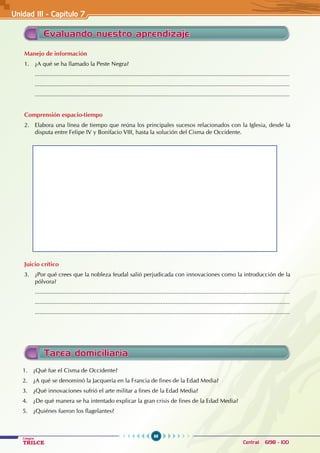 88
Colegios
TRILCE Central: 6198 - 100
Evaluando nuestro aprendizaje
Manejo de información
1. ¿A qué se ha llamado la Peste Negra?
............................................................................................................................................................
............................................................................................................................................................
............................................................................................................................................................
Comprensión espacio-tiempo
2. Elabora una línea de tiempo que reúna los principales sucesos relacionados con la Iglesia, desde la
disputa entre Felipe IV y Bonifacio VIII, hasta la solución del Cisma de Occidente.
Juicio crítico
3. ¿Por qué crees que la nobleza feudal salió perjudicada con innovaciones como la introducción de la
pólvora?
............................................................................................................................................................
............................................................................................................................................................
............................................................................................................................................................
Unidad III - Capítulo 7
Tarea domiciliaria
1. ¿Qué fue el Cisma de Occidente?
2. ¿A qué se denominó la Jacquería en la Francia de fines de la Edad Media?
3. ¿Qué innovaciones sufrió el arte militar a fines de la Edad Media?
4. ¿De qué manera se ha intentado explicar la gran crisis de fines de la Edad Media?
5. ¿Quiénes fueron los flagelantes?
 