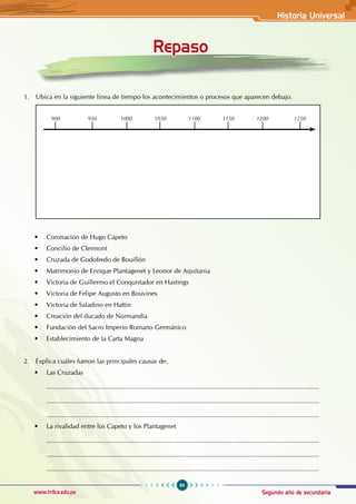 Segundo año de secundaria
89
Historia Universal
www.trilce.edu.pe
Historia Universal
Repaso
1. Ubica en la siguiente línea de tiempo los acontecimientos o procesos que aparecen debajo.
900 950 1000 1050 1100 1150 1200 1250
• Coronación de Hugo Capeto
• Concilio de Clermont
• Cruzada de Godofredo de Bouillón
• Matrimonio de Enrique Plantagenet y Leonor de Aquitania
• Victoria de Guillermo el Conquistador en Hastings
• Victoria de Felipe Augusto en Bouvines
• Victoria de Saladino en Hattin
• Creación del ducado de Normandía
• Fundación del Sacro Imperio Romano Germánico
• Establecimiento de la Carta Magna
2. Explica cuáles fueron las principales causas de:
• Las Cruzadas
......................................................................................................................................................
......................................................................................................................................................
......................................................................................................................................................
• La rivalidad entre los Capeto y los Plantagenet
......................................................................................................................................................
......................................................................................................................................................
......................................................................................................................................................
 