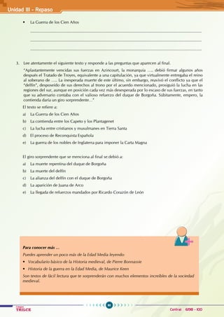 90
Colegios
TRILCE Central: 6198 - 100
• La Guerra de los Cien Años
......................................................................................................................................................
......................................................................................................................................................
......................................................................................................................................................
3. Lee atentamente el siguiente texto y responde a las preguntas que aparecen al final.
“Aplastantemente vencidas sus fuerzas en Azincourt, la monarquía ….. debió firmar algunos años
después el Tratado de Troyes, equivalente a una capitulación, ya que virtualmente entregaba el reino
al soberano de ….. La inesperada muerte de este último, sin embargo, reavivó el conflicto ya que el
“delfín”, desposeído de sus derechos al trono por el acuerdo mencionado, prosiguió la lucha en las
regiones del sur, aunque en posición cada vez más desesperada por lo escaso de sus fuerzas, en tanto
que su adversario contaba con el valioso refuerzo del duque de Borgoña. Súbitamente, empero, la
contienda daría un giro sorprendente…”
El texto se refiere a:
a) La Guerra de los Cien Años
b) La contienda entre los Capeto y los Plantagenet
c) La lucha entre cristianos y musulmanes en Tierra Santa
d) El proceso de Reconquista Española
e) La guerra de los nobles de Inglaterra para imponer la Carta Magna
El giro sorprendente que se menciona al final se debió a:
a) La muerte repentina del duque de Borgoña
b) La muerte del delfín
c) La alianza del delfín con el duque de Borgoña
d) La aparición de Juana de Arco
e) La llegada de refuerzos mandados por Ricardo Corazón de León
Para conocer más …
Puedes aprender un poco más de la Edad Media leyendo:
• Vocabulario básico de la Historia medieval, de Pierre Bonnassie
• Historia de la guerra en la Edad Media, de Maurice Keen
Son textos de fácil lectura que te sorprenderán con muchos elementos increíbles de la sociedad
medieval.
Unidad III - Repaso
 