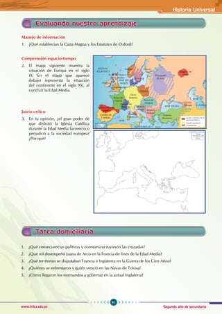 Segundo año de secundaria
91
Historia Universal
www.trilce.edu.pe
Evaluando nuestro aprendizaje
Manejo de información
1. ¿Qué establecían la Carta Magna y los Estatutos de Oxford?
Comprensión espacio-tiempo
2. El mapa siguiente muestra la
situación de Europa en el siglo
IX. En el mapa que aparece
debajo representa la situación
del continente en el siglo XV, al
concluir la Edad Media.
Juicio crítico
3. En tu opinión, ¿el gran poder de
que disfrutó la Iglesia Católica
durante la Edad Media favoreció o
perjudicó a la sociedad europea?
¿Por qué?
Tarea domiciliaria
1. ¿Qué consecuencias políticas y económicas tuvieron las cruzadas?
2. ¿Qué rol desempeñó Juana de Arco en la Francia de fines de la Edad Media?
3. ¿Qué territorios se disputaban Francia e Inglaterra en la Guerra de los Cien Años?
4. ¿Quiénes se enfrentaron y quién venció en las Navas de Tolosa?
5. ¿Cómo llegaron los normandos a gobernar en la actual Inglaterra?
Califato de
Córdoba
Reinos critianos
hispánicos
Reino de
Francia
Ducado de
Borgoña
Sacro
Imperio
Polonia
Reino de
Hungría
Croacia
Bosnia
Estados
Pontificios
Imperio
Bizantino
Imperio
Búlgaro
MAR
OCÉANO
ATLÁNTICO
MAR DEL
NORTE
MEDITERRÁNEO
MAR NEGRO Georgia
MAR
CASPIO
Búlgaros de
Volga
Principado
de Kiev
Irlanda
Anglosajones
R. de los Pictos y
de los Escotos
Noruegos
Suecos
Fineses
Reinos cristianos de la
península Ibérica
Mundo musulmán
Escandinavos
 