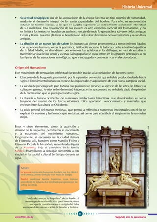 Segundo año de secundaria
95
Historia Universal
www.trilce.edu.pe
• Su actitud pedagógica: una de las aspiraciones de la época fue crear un tipo superior de humanidad,
mediante el desarrollo integral de las vastas capacidades del hombre. Para ello, se recomendaba
estudiar las fuentes clásicas, a las que se juzgaba superiores al conocimiento puramente intelectual
de la Escolástica. Esta revaloración de los clásicos es otro elemento esencial del Humanismo, y no
se limitó a los textos: se impulsó un auténtico rescate de todo lo que pudiera salvarse de las antiguas
Grecia y Roma. Las artes plásticas se beneficiaron del redescubrimiento de la arquitectura y la escultura
antiguas.
• La difusión de un nuevo tipo de saber: los humanistas dieron preeminencia a conocimientos ligados
con la persona humana, como la gramática, la filosofía moral o la historia; contra el estilo dogmático
de la Edad Media, se difundieron por entonces las epístolas y los diálogos; en vez de estudiar y
transmitir la vida de los santos y ascetas (la hagiografía) se puso interés en los grandes personajes, o en
las figuras de las narraciones mitológicas, que eran juzgadas como más ricas y aleccionadoras.
Origen del Humanismo
Este movimiento de renovación intelectual fue posible gracias a la conjunción de factores como:
• El ascenso de la burguesía, promovido por la expansión comercial que se había producido desde hacía
siglos. El movimiento humanista expresó las inquietudes y aspiraciones de esta nueva categoría social.
• La acción de personajes de gran fortuna que pusieron sus recursos al servicio de las artes, las letras y la
cultura en general. A estos se les denominó Mecenas, y sin su concurso no se habría dado el esplendor
de la civilización que se produjo en estos siglos.
• La llegada a Europa occidental de numerosos intelectuales bizantinos, que abandonaban su patria
huyendo del avance de los turcos otomanos. Ellos aportaron conocimientos y materiales que
enriquecieron la cultura de Occidente.
• La crisis general del mundo medieval, que generó la reflexión a numerosos intelectuales con el fin de
explicar los sucesos y fenómenos que se daban, así como para contribuir al surgimiento de un orden
mejor.
Estos y otros elementos, como la aparición y
difusión de la imprenta, permitieron el nacimiento
y la expansión del movimiento humanista.
Originalmente, el escenario fue la ciudad italiana
de Florencia: allí, hombres como Marsilio Ficino y
Giovanni Pico de la Mirandola, renombradas figuras
de la Academia, bajo el patrocinio de la familia
Médici, desarrollaron la obra que convertiría a esta
ciudad en la capital cultural de Europa durante un
siglo.
Glosario
Academia:institución humanista fundada por los Médici
en Florencia, pronto imitada en el resto de Europa.
Médici: poderosa familia florentina, cuya fortuna
procedente de la banca fue empleada para promover las
artes y las letras.
http://lh5.ggpht.com/_ytyP5XmfWCAPILLA+MEDICI+TUMBA+DE+LORENZO+DE+MEDICI+.jpg
Tumba de Lorenzo “el Magnífico”, de los Médici. El
mecenazgo de esta familia hizo que Florencia pasase
a ocupar la posición que en la Antigüedad había
correspondido a Atenas: capital de las artes y las letras.
 