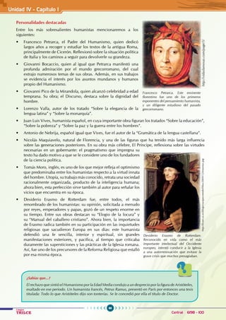 96
Colegios
TRILCE Central: 6198 - 100
Personalidades destacadas
Entre los más sobresalientes humanistas mencionaremos a los
siguientes:
• Francesco Petrarca, el Padre del Humanismo, quien dedicó
largos años a recoger y estudiar los textos de la antigua Roma,
principalmente de Cicerón. Reflexionó sobre la situación política
de Italia y los caminos a seguir para devolverle su grandeza.
• Giovanni Bocaccio, quien al igual que Petrarca manifestó una
profunda admiración por el mundo grecorromano, del cual
extrajo numerosos temas de sus obras. Además, en sus trabajos
se evidencia el interés por los asuntos mundanos y humanos
propio del Humanismo.
• Giovanni Pico de la Mirandola, quien alcanzó celebridad a edad
temprana. Su obra; el Discurso, destaca sobre la dignidad del
hombre.
• Lorenzo Valla, autor de los tratado “Sobre la elegancia de la
lengua latina” y “Sobre la monarquía”.
• Juan Luis Vives, humanista español, en cuya importante obra figuran los tratados “Sobre la educación”,
“Sobre la pobreza” y “Sobre la paz y la guerra entre los hombres”.
• Antonio de Nebrija, español igual que Vives, fue el autor de la “Gramática de la lengua castellana”.
• Nicolás Maquiavelo, natural de Florencia, y una de las figuras que ha tenido más larga influencia
sobre las generaciones posteriores. En su obra más célebre, El Príncipe, reflexiona sobre las virtudes
necesarias en un gobernante: el pragmatismo que impregna su
texto ha dado motivo a que se le considere uno de los fundadores
de la ciencia política.
• Tomás Moro, inglés, es uno de los que mejor refleja el optimismo
que predominaba entre los humanistas respecto a la virtud innata
del hombre. Utopía, su trabajo más conocido, retrata una sociedad
racionalmente organizada, producto de la inteligencia humana;
ahora bien, esta perfección sirve también al autor para señalar los
vicios que encuentra en su época.
• Desiderio Erasmo de Rotterdam fue, entre todos, el más
renombrado de los humanistas: su opinión, solicitada a menudo
por reyes, emperadores y papas, gozó de un respeto enorme en
su tiempo. Entre sus obras destacan su “Elogio de la locura” y
su “Manual del caballero cristiano”. Ahora bien, la importancia
de Erasmo radica también en su participación en las inquietudes
religiosas que sacudieron Europa en sus días: este humanista
defendió una fe sencilla, interior y espiritual, sin grandes
manifestaciones exteriores, y pacífica, al tiempo que criticaba
duramente las supersticiones y las prácticas de la Iglesia romana.
Así, fue uno de los precursores de la Reforma Religiosa que estalló
por esa misma época.
Francesco Petrarca. Este eminente
florentino fue uno de los primeros
exponentes del pensamiento humanista,
y un diligente estudioso del pasado
grecorromano.
http://vidasfamosas.com/page/5/
¿Sabías que...?
El rechazo que sintió el Humanismo por la Edad Media condujo a un desprecio por la figura de Aristóteles,
exaltado en ese periodo. Un humanista francés, Petrus Ramus, presentó en París por entonces una tesis
titulada: Todo lo que Aristóteles dijo son tonterías. Se le concedió por ella el título de Doctor.
Desiderio Erasmo de Rotterdam.
Reconocido en vida como el más
importante intelectual del Occidente
europeo, intentó conducir a la Iglesia
a una autorrenovación que evitase la
grave crisis que muchos presagiaban.
http://fcom.us.es/blogs/vazquezmedel/files/2009/12/erasmus.jpg
Unidad IV - Capítulo 1
 