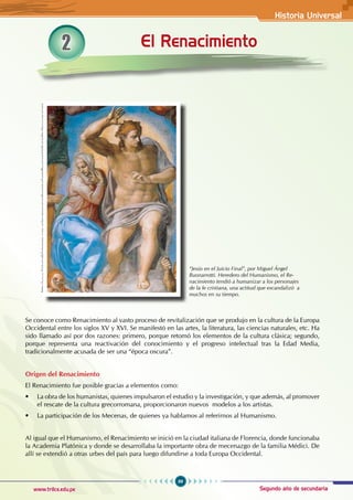 Historia Universal
99
www.trilce.edu.pe Segundo año de secundaria
2 El Renacimiento
http://www.historiadelartemgm.com.ar/imagenesgrandesmiguelangelbuonarroti/eljuiciofinaljesusymariami-
guelangel.jpg
“Jesús en el Juicio Final”, por Miguel Ángel
Buonarrotti. Heredero del Humanismo, el Re-
nacimiento tendió a humanizar a los personajes
de la fe cristiana, una actitud que escandalizó a
muchos en su tiempo.
Se conoce como Renacimiento al vasto proceso de revitalización que se produjo en la cultura de la Europa
Occidental entre los siglos XV y XVI. Se manifestó en las artes, la literatura, las ciencias naturales, etc. Ha
sido llamado así por dos razones: primero, porque retomó los elementos de la cultura clásica; segundo,
porque representa una reactivación del conocimiento y el progreso intelectual tras la Edad Media,
tradicionalmente acusada de ser una “época oscura”.
Origen del Renacimiento
El Renacimiento fue posible gracias a elementos como:
• La obra de los humanistas, quienes impulsaron el estudio y la investigación, y que además, al promover
el rescate de la cultura grecorromana, proporcionaron nuevos  modelos a los artistas.
• La participación de los Mecenas, de quienes ya hablamos al referirnos al Humanismo.
Al igual que el Humanismo, el Renacimiento se inició en la ciudad italiana de Florencia, donde funcionaba
la Academia Platónica y donde se desarrollaba la importante obra de mecenazgo de la familia Médici. De
allí se extendió a otras urbes del país para luego difundirse a toda Europa Occidental.
 
