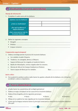 10
Colegios
TRILCE Central: 6198 - 100
Evaluando nuestro aprendizaje
Manejo de información
1. Completa el cuadro acerca de los bárbaros:
¿Quiénes eran los bárbaros?
¿Cómo se clasificaban?
¿Por qué invadieron el
Imperio Romano?
¿Qué consecuencias trajo las
invasiones bárbaras?
2. Define los siguientes conceptos:
• Wergeld: ........................................................................................................................................
• Ordalías: ........................................................................................................................................
• Lenguas romances: ........................................................................................................................
Comprensión espacio-temporal
3. Ordena cronológicamente el proceso de invasiones bárbaras:
a. Los vándalos invaden Hispania.
b. Teodorico, rey ostrogodo, derroca a Odoacro.
c. Saqueo de Roma por los visigodos al mando de Alarico.
d. Batalla de Adrianópolis, victoria visigoda sobre los romanos.
e. Derrota de Atila en los Campos Cataláunicos (Chalons).
f. Nuevo saqueo de Roma por los vándalos.			 Rpta.: ..............................................
Juicio crítico
4. Con ayuda de tu profesor analiza cuáles fueron los aportes culturales de los bárbaros a la civilización
occidental y valora su importancia.
1. ¿Cuáles fueron las características de la religión germánica?
2. Elabora un mapa conceptual con las causas de las invasiones bárbaras.
3. Elabora fichas biográficas de los siguientes personajes:
• Atila • Aecio • Alarico • Genserico
4. Dibuja en tu cuaderno las rutas seguidas por las invasiones bárbaras.
5. ¿Crees que las lenguas romances fueron la principal consecuencia cultural de las invasiones bárbaras?
¿Por qué?
Tarea domiciliaria
Unidad I - Capítulo 1
 