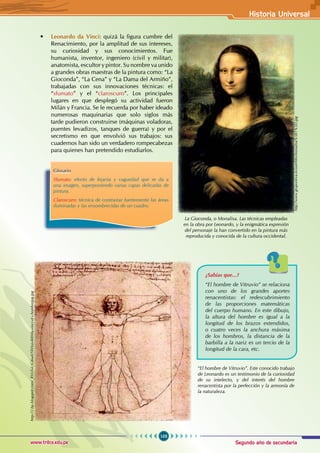 Segundo año de secundaria
103
Historia Universal
www.trilce.edu.pe
• Leonardo da Vinci: quizá la figura cumbre del
Renacimiento, por la amplitud de sus intereses,
su curiosidad y sus conocimientos. Fue
humanista, inventor, ingeniero (civil y militar),
anatomista, escultor y pintor. Su nombre va unido
a grandes obras maestras de la pintura como: “La
Gioconda”, “La Cena” y “La Dama del Armiño”,
trabajadas con sus innovaciones técnicas: el
“sfumato” y el “claroscuro”. Los principales
lugares en que desplegó su actividad fueron
Milán y Francia. Se le recuerda por haber ideado
numerosas maquinarias que solo siglos más
tarde pudieron construirse (máquinas voladoras,
puentes levadizos, tanques de guerra) y por el
secretismo en que envolvió sus trabajos: sus
cuadernos han sido un verdadero rompecabezas
para quienes han pretendido estudiarlos.
Glosario
Sfumato: efecto de lejanía y vaguedad que se da a
una imagen, superponiendo varias capas delicadas de
pintura.
Claroscuro: técnica de contrastar fuertemente las áreas
iluminadas y las ensombrecidas de un cuadro.
La Gioconda, o Monalisa. Las técnicas empleadas
en la obra por Leonardo, y la enigmática expresión
del personaje la han convertido en la pintura más
reproducida y conocida de la cultura occidental.
http://www.gruponeva.es/userfiles/monalisa%5B1%5D.jpg
“El hombre de Vitruvio”. Este conocido trabajo
de Leonardo es un testimonio de la curiosidad
de su intelecto, y del interés del hombre
renacentista por la perfección y la armonía de
la naturaleza.
¿Sabías que...?
“El hombre de Vitruvio” se relaciona
con uno de los grandes aportes
renacentistas: el redescubrimiento
de las proporciones matemáticas
del cuerpo humano. En este dibujo,
la altura del hombre es igual a la
longitud de los brazos extendidos,
o cuatro veces la anchura máxima
de los hombros, la distancia de la
barbilla a la nariz es un tercio de la
longitud de la cara, etc.
http://2.bp.blogspot.com/_RVnTuUGi6wE/SWInjs400/da-vinci.el+hombrejpg.jpg
 
