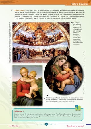 Segundo año de secundaria
105
Historia Universal
www.trilce.edu.pe
• Rafael Sanzio: aunque no vivió la larga edad de los anteriores, Rafael alcanzó pronto su plenitud
gracias a que asimiló lo mejor de los diversos estilos que se desarrollaban entonces. Es autor de
renombradas pinturas como Escuela de Atenas, su obra maestra por los elementos geométricos y el
vigor de la composición, las Sagradas Familias y Madonnas, la Disputa del Santísimo Sacramento
y El Cardenal. En cuanto a dibujo y color, su obra es considerada técnicamente perfecta.
¿Sabías que...?
Para los artistas de esta época, el círculo era la forma perfecta. Por ello en obras como “La disputa del
Santísimo Sacramento observarás una gran cantidad de porciones circulares formadas por los personajes
de la obra o dibujadas expresamente.
“La Disputa
del Santísimo
Sacramento”,
de Rafael. La
obra, dedicada
a la Teología,
presenta a
los líderes
de la Iglesia,
del pasado y
del presente,
unidos por el
sacramento de la
comunión.
“Madonnas”, de Rafael. La influencia de este portentoso pintor
ha sido tan poderosa que en siglos posteriores se le consideraría
un obstáculo para el progreso del arte pictórico.
http://1.bp.blogspot.com/_mj4WcQFR6SA/S8l8yMrZN-I/AAAAAAAAAKw/Yd4pZLgcOp0/
s1600/Sanzio,_Raffaello_-_Disputa_del_Sacramento_-_1508-1511_-_hi_res.jpg
http://faculty-staff.ou.edu/L/A-Robert.R.Lauer-1/MadonnaRafael.jpg
http://upload.wikimedia.org/wikipedia/commons/0/09/Raphael_Madonna_della_seggiola.jpg
 