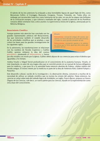 106
Colegios
TRILCE Central: 6198 - 100
El talento de los tres anteriores ha eclipsado a otras formidables figuras de aquel Siglo de Oro, como
Benvenuto Cellini, el Correggio, Bramante, Giorgone, Tiziano, Tintoretto, etc. Todos ellos; sin
embargo son reconocidos hasta hoy como luminarias de las artes, en una de las etapas más brillantes
de la civilización europea, y que culminó a mediados del siglo, cuando la atención de los Pontífices
romanos debió orientarse más a otros asuntos: la supervivencia misma de la Iglesia, amenazada por la
Reforma Religiosa.
Renacimiento Científico
Aunque quienes más atención han concitado son los
grandes representantes artísticos del Renacimiento,
hay que mencionar también el notable desarrollo
de las actividades científicas que se produjo, y que
colocó las bases para las grandes investigaciones de
los siguientes siglos.
En la astronomía, las transformaciones se relacionan
con los nombres de Nicolás Copérnico y Galileo
Galilei, quienes refutaron la idea del cosmos
geocéntrico, planteando el heliocentrismo y fueron
por ello mirados con recelo por la Iglesia. Galileo debió abjurar de sus creencias para evitar el destino que
aguardaba a los herejes.
Andrea Vesalio y Miguel Servet profundizaron en el conocimiento de la anatomía humana. Vesalio, el
más importante, es autor de una magna obra que se convirtió pronto en un manual de lectura obligatoria
para los médicos, y que puso fin a la autoridad hasta entonces absoluta de Galeno, célebre médico del
mundo antiguo. El mismo interés por la medicina es parte de la obra de Ambrosio Paré, Gabriel Falopio y
Paracelso.
Este desarrollo cultural, nacido de la investigación y la observación directa, convenció a muchos de la
necesidad de utilizar un método científico que no tuviera los errores del anterior. Hasta entonces, las
ciencias se valían sobre todo del método lógico de Aristóteles; un inglés, Francis Bacon, propuso un Nuevo
Órgano de las Ciencias, vale decir, un nuevo patrón para las ciencias, basado en la experimentación como
única base del conocimiento.
Glosario
Geocentrismo: concepción antigua del cosmos, que
suponía a la Tierra ubicada en el centro del Universo,
y a todos los astros girando alrededor de ella.
Heliocentrismo: concepción opuesta a la anterior,
que afirma que la Tierra, igual que otros astros, gira
alrededor del Sol.
Unidad IV - Capítulo 2
 