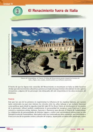 108
Colegios
TRILCE Central: 6198 - 100
3 El Renacimiento fuera de Italia
Palacio de Fontainebleau, en Francia. El influjo del Renacimiento pronto traspasó las fronteras de
Italia y llegó a otros estados, donde también tuvo brillantes exponentes.
http://es.parisvision.com/documents/Image/Region%20parisienne/FontainebleauCRT.jpg
El hecho de que las figuras más conocidas del Renacimiento se encontrasen en Italia no debe hacernos
olvidar que este movimiento cultural tuvo presencia en toda la Europa Central y Occidental. En este capítulo
revisaremos a algunos de los personajes más destacados del arte renacentista en los otros escenarios del
fenómeno.
Francia
Este país fue uno de los primeros en experimentar la influencia de los maestros italianos, por razones
tanto comerciales (ya que eran intensos los vínculos entre las urbes italianas y sus similares francesas)
como políticas (pues desde la segunda mitad del siglo XV los Reyes Valois se involucraron en los asuntos
de la península). Influyó también notablemente la personalidad de monarcas como Francisco I, quien
convocó a numerosos artistas italianos, franceses y flamencos para decorar el Palacio de Fontainebleau.
La colaboración de personalidades de distintos lugares y estilos creó una tendencia artística que ha sido
llamada Escuela de Fontainebleau. Más tarde la obra fue continuada por otros monarcas, que convirtieron a
Francia en uno de los grandes centros culturales de la época. Aparecerían así destacados personajes, como:
Unidad IV
 
