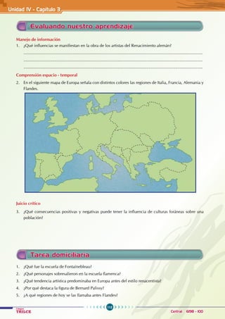 112
Colegios
TRILCE Central: 6198 - 100
Evaluando nuestro aprendizaje
Manejo de información
1. ¿Qué influencias se manifiestan en la obra de los artistas del Renacimiento alemán?
............................................................................................................................................................
............................................................................................................................................................
............................................................................................................................................................
Comprensión espacio - temporal
2. En el siguiente mapa de Europa señala con distintos colores las regiones de Italia, Francia, Alemania y
Flandes.
Juicio crítico
3. ¿Qué consecuencias positivas y negativas puede tener la influencia de culturas foráneas sobre una
población?
Unidad IV - Capítulo 3
Tarea domiciliaria
1. ¿Qué fue la escuela de Fontainebleau?
2. ¿Qué personajes sobresalieron en la escuela flamenca?
3. ¿Qué tendencia artística predominaba en Europa antes del estilo renacentista?
4. ¿Por qué destaca la figura de Bernard Palissy?
5. ¿A qué regiones de hoy se las llamaba antes Flandes?
 