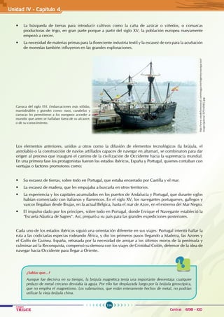 114
Colegios
TRILCE Central: 6198 - 100
• La búsqueda de tierras para introducir cultivos como la caña de azúcar o viñedos, o comarcas
productoras de trigo, en gran parte porque a partir del siglo XV, la población europea nuevamente
empezó a crecer.
• La necesidad de materias primas para la floreciente industria textil y la escasez de oro para la acuñación
de monedas también influyeron en las grandes exploraciones.
Los elementos anteriores, unidos a otros como la difusión de elementos tecnológicos (la brújula, el
astrolabio o la construcción de navíos artillados capaces de navegar en altamar), se combinaron para dar
origen al proceso que inauguró el camino de la civilización de Occidente hacia la supremacía mundial.
En una primera fase los protagonistas fueron los estados ibéricos, España y Portugal, quienes contaban con
ventajas o factores promotores como:
• Su escasez de tierras, sobre todo en Portugal, que estaba encerrado por Castilla y el mar.
• La escasez de madera, que les empujaba a buscarla en otros territorios.
• La experiencia y los capitales acumulados en los puertos de Andalucía y Portugal, que durante siglos
habían comerciado con italianos y flamencos. En el siglo XV, los navegantes portugueses, gallegos y
vascos llegaban desde Brujas, en la actual Bélgica, hasta el mar de Azov, en el extremo del Mar Negro.
• El impulso dado por los príncipes, sobre todo en Portugal, donde Enrique el Navegante estableció la
"Escuela Náutica de Sagres". Así, preparó a su país para las grandes expediciones posteriores.
Cada uno de los estados ibéricos siguió una orientación diferente en sus viajes: Portugal intentó hallar la
ruta a las codiciadas especias rodeando África, y dio los primeros pasos llegando a Madeira, las Azores y
el Golfo de Guinea. España, retrasada por la necesidad de arrojar a los últimos moros de la península y
culminar así la Reconquista, compensó su demora con los viajes de Cristóbal Colón, defensor de la idea de
navegar hacia Occidente para llegar a Oriente.
Carraca del siglo XVI. Embarcaciones más sólidas,
maniobrables y grandes como: naos, carabelas y
carracas les permitieron a los europeos acceder a
mundos que antes se hallaban fuera de su alcance,
o de su conocimiento.
http://www.modelismonaval.com/magazine/ingenioynavegacion/
images/galeria1/EPSN0002.jpg
¿Sabías que...?
Aunque fue decisiva en su tiempo, la brújula magnética tenía una importante desventaja: cualquier
pedazo de metal cercano desviaba la aguja. Por ello fue desplazada luego por la brújula giroscópica,
que no emplea el magnetismo. Los submarinos, que están enteramente hechos de metal, no podrían
utilizar la vieja brújula china.
Unidad IV - Capítulo 4
 