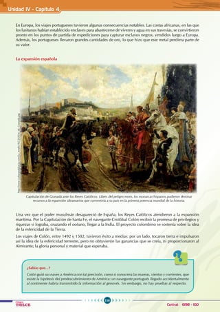 116
Colegios
TRILCE Central: 6198 - 100
En Europa, los viajes portugueses tuvieron algunas consecuencias notables. Las costas africanas, en las que
los lusitanos habían establecido enclaves para abastecerse de víveres y agua en sus travesías, se convirtieron
pronto en los puntos de partida de expediciones para capturar esclavos negros, vendidos luego a Europa.
Además, los portugueses llevaron grandes cantidades de oro, lo que hizo que este metal perdiera parte de
su valor.
La expansión española
Una vez que el poder musulmán desapareció de España, los Reyes Católicos atendieron a la expansión
marítima. Por la Capitulación de Santa Fe, el navegante Cristóbal Colón recibió la promesa de privilegios y
riquezas si lograba, cruzando el océano, llegar a la India. El proyecto colombino se sostenía sobre la idea
de la esfericidad de la Tierra.
Los viajes de Colón, entre 1492 y 1502, tuvieron éxito a medias: por un lado, tocaron tierra e impulsaron
así la idea de la esfericidad terrestre, pero no obtuvieron las ganancias que se creía, ni proporcionaron al
Almirante; la gloria personal y material que esperaba.
Capitulación de Granada ante los Reyes Católicos. Libres del peligro moro, los monarcas hispanos pudieron destinar
recursos a la expansión ultramarina que convertiría a su país en la primera potencia mundial de la historia.
http://www.culturandalucia.com/La_rendici%C3%B3n_de_Granada.jpg
¿Sabías que...?
Colón guió sus naves a América con tal precisión, como si conociera las mareas, vientos y corrientes, que
existe la hipótesis del predescubrimiento de América: un navegante portugués llegado accidentalmente
al continente habría transmitido la información al genovés. Sin embargo, no hay pruebas al respecto.
Unidad IV - Capítulo 4
 
