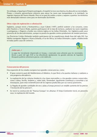 118
Colegios
TRILCE Central: 6198 - 100
Sin embargo, al igual que el Imperio portugués, el español no tuvo una Marina a la altura de sus necesidades.
Piratas y corsarios aprovecharon entonces para atacar las naves que transportaban a la metrópoli, las
ingentes riquezas del Nuevo Mundo. Pero no se pasó de asaltos a naves y saqueos a puertos: los territorios
eran demasiado extensos como para ser dominados fácilmente.
Otros viajes de exploración o colonización
Inglaterra, aunque envió a Norteamérica a Juan Caboto (1497), prefirió sostener a los corsarios, como
John Hawkins y Francis Drake, quienes participaron de la trata de esclavos, asaltaron las naves españolas
y portuguesas, y llegaron a fundar una colonia inglesa en las Indias Orientales. Así, Inglaterra pudo sacar
provecho de los descubrimientos, aunque no poseía los grandes centros productores de metales preciosos.
Las Provincias Unidas (Holanda) también participaron de las expediciones desde fines del siglo XVI. Sus
hábiles navegantes llegaron a Nueva Zelanda, el sur de África, las Indias Orientales y Japón, estableciendo
en todas partes casas de comercio.
¿Sabías que...?
La papa fue inicialmente despreciada en Europa, y reservada como alimento para los necesitados.
Recién a partir del siglo XVIII se fue difundiendo rápidamente: los grandes ejércitos de Napoleón
Bonaparte pudieron alimentarse gracias a este tubérculo.
Consecuencias del proceso
Esta expansión de los estados europeos tuvo grandes consecuencias, como:
• El gran comercio pasó del Mediterráneo al Atlántico, lo que llevó a los puertos italianos y catalanes a
una progresiva decadencia.
• La explotación de las colonias fortaleció a las clases mercantiles y a los grandes centros comerciales,
como: Lisboa, Sevilla, Amberes y, sobre todo, Ámsterdam. Igualmente contribuyó a consolidar a las
monarquías, pues estas se beneficiaron de los ingresos producidos por sus nuevas posesiones.
• La llegada de grandes cantidades de oro y plata a Europa provocó un notable aumento de los precios
("revolución de los precios").
• Se inició la construcción de "Nuevas Europas" en ultramar. El Viejo Continente inició, en provecho
suyo, la explotación del mundo.
Unidad IV - Capítulo 4
 
