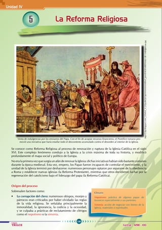 120
Colegios
TRILCE Central: 6198 - 100
5 La Reforma Religiosa
Venta de indulgencias por los emisarios del Papa. Con el fin de acopiar recursos financieros, el Pontífice romano pro-
movió una iniciativa que haría estallar todo el descontento acumulado contra el desorden al interior de la Iglesia.
Se conoce como Reforma Religiosa al proceso de renovación y ruptura de la Iglesia Católica en el siglo
XVI. Este complejo fenómeno condujo a la Iglesia a la crisis máxima de toda su historia, y modificó
profundamente el mapa social y político de Europa.
No era la primera vez que surgía un afán de renovar la Iglesia: dichas iniciativas habían sido bastante comunes
durante la época medieval. Esta vez, empero, los Papas fueron incapaces de controlar el movimiento, y la
unidad de la Iglesia terminó por deshacerse: numerosos personajes optaron por separarse de la obediencia
a Roma y establecer nuevas iglesias (la Reforma Protestante), mientras que otros decidieron luchar por la
regeneración del catolicismo bajo el liderazgo del papa (la Reforma Católica).
Origen del proceso
Sobresalen factores como:
• La corrupción del clero: numerosos obispos, monjes y
párrocos eran criticados por haber olvidado las reglas
de la vida religiosa. Se señalaba principalmente la
inmoralidad, la ignorancia, la codicia y la ociosidad,
y se culpaba a prácticas de reclutamiento de clérigos
como el nepotismo o la simonía.
Glosario
Nepotismo: práctica de algunos papas de
favorecer especialmente a sus parientes.
Simonía: acción de negociar con bienes de la
Iglesia, materiales o espirituales.
http://2.bp.blogspot.com/_UEIeEnL_N_k/Spy86QiG4pI/AAAAAAAABlw/i_pmvBS4LiE/s400/Venta+de+indulgencias.jpg
Unidad IV
 