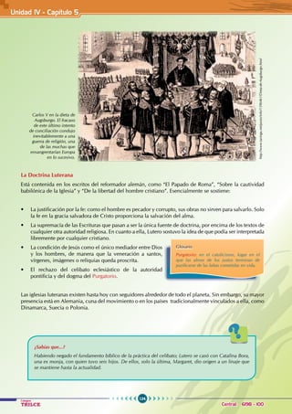 124
Colegios
TRILCE Central: 6198 - 100
La Doctrina Luterana
Está contenida en los escritos del reformador alemán, como “El Papado de Roma”, “Sobre la cautividad
babilónica de la Iglesia” y “De la libertad del hombre cristiano”. Esencialmente se sostiene:
• La justificación por la fe: como el hombre es pecador y corrupto, sus obras no sirven para salvarlo. Solo
la fe en la gracia salvadora de Cristo proporciona la salvación del alma.
• La supremacía de las Escrituras que pasan a ser la única fuente de doctrina, por encima de los textos de
cualquier otra autoridad religiosa. En cuanto a ella, Lutero sostuvo la idea de que podía ser interpretada
libremente por cualquier cristiano.
• La condición de Jesús como el único mediador entre Dios
y los hombres, de manera que la veneración a santos,
vírgenes, imágenes o reliquias queda proscrita.
• El rechazo del celibato eclesiástico de la autoridad
pontificia y del dogma del Purgatorio.
Las iglesias luteranas existen hasta hoy con seguidores alrededor de todo el planeta. Sin embargo, su mayor
presencia está en Alemania, cuna del movimiento o en los países  tradicionalmente vinculados a ella, como
Dinamarca, Suecia o Polonia.
Carlos V en la dieta de
Augsburgo. El fracaso
de este último intento
de conciliación condujo
inevitablemente a una
guerra de religión, una
de las muchas que
ensangrentarían Europa
en lo sucesivo.
Glosario
Purgatorio: en el catolicismo, lugar en el
que las almas de los justos terminan de
purificarse de las faltas cometidas en vida.
¿Sabías que...?
Habiendo negado el fundamento bíblico de la práctica del celibato; Lutero se casó con Catalina Bora,
una ex monja, con quien tuvo seis hijos. De ellos, solo la última, Margaret, dio origen a un linaje que
se mantiene hasta la actualidad.
Unidad IV - Capítulo 5
http://www.taringa.net/posts/info/1596461/Dieta-de-Augsburgo.html
 