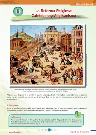 Historia Universal
127
www.trilce.edu.pe Segundo año de secundaria
6 La Reforma Religiosa:
Calvinismo y Anglicanismo
Algunos años después de la acción de Lutero, una segunda ola reformadora sacudió Europa, en algunos
casos con un impacto aún mayor que la primera. Esta vez los nuevos credos fueron el calvinismo y el
anglicanismo.
El Calvinismo
Toma su nombre del reformador Juan Calvino, procedente de Francia, país fuertemente católico pero en el
que también se había manifestado el descontento contra la situación de la Iglesia.
Matanza de San Bartolomé. Iniciada la Reforma, pronto se manifestó la imposibilidad de que convi-
vieran pacíficamente diversos credos y estallaron las Guerras de Religión.
¿Sabías que...?
Por un acuerdo firmado en 1516, el rey de Francia había recibido del papa la dirección de los asuntos
de la Iglesia francesa, así como el deber de protegerla. Por esa razón, el rey no podía tolerar los
cuestionamientos al catolicismo en su país.
http://diegoarbulu.files.wordpress.com/2008/08/san-bartolome.jpg
 
