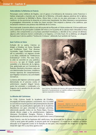 128
Colegios
TRILCE Central: 6198 - 100
Antecedentes: la Reforma en Francia
Personajes como Lefebvre de Etaples, con el apoyo o la tolerancia de monarcas como Francisco I,
habían empezado a transitar por la senda de la Reforma, criticando algunas prácticas de la Iglesia,
pero sin cuestionar la fidelidad a Roma. Ahora bien, si esto no era para preocupar a los sectores
católicos, en las provincias la situación se volvía más inquietante: las ideas luteranas o sacramentarias
se propagaban velozmente, en todas las clases sociales. Esto empezó a alarmar a los católicos, que
reclamaron entonces una postura más definida de la Corona.
Poco más tarde, la tensión afloró a raíz del asunto de los Placards: el 18 de octubre de 1534 se publicaron
unos carteles en las principales ciudades del reino (y en la puerta de la cámara real) criticando la misa
católica. Esto comprometía ya a la propia autoridad monárquica, y decidió al rey a actuar sin demora:
algunos jefes luteranos fueron condenados a la hoguera, y el resto huyó. En su defensa, un abogado
llamado Juan Calvino publicó “Institución Cristiana”, debiendo huir también de Francia.
Juan Calvino en Suiza
Exiliado de su patria, Calvino se
dirigió a Ginebra, en Suiza, llamado
por Guillermo Farel. Tras diversas
vicisitudes, logró finalmente imponer
allí su autoridad y un régimen acorde
a sus ideas, mediante las “Ordenanzas
Eclesiásticas” (1541). Por estas leyes,
la urbe se convirtió en una auténtica
teocracia, ya que el Estado quedó
sometido a la dirección de la Iglesia.
Esta, gobernada por un Consistorio de
Pastores,DoctoresyAncianos,cadauno
con determinadas funciones, establecía
normas rigurosas de comportamiento,
que llegaban inclusive a las actividades
recreativas.
La dureza del régimen calvinista quedó
demostrada en el proceso contra el
antitrinitario español Miguel Servet,
quien fue arrestado y condenado a la
hoguera con la aprobación de casi toda
la cristiandad.
La difusión del Calvinismo
En 1558, Calvino fundó la Academia de Ginebra,
encargada de formar pastores y misioneros. Así, la ciudad
se convirtió en el principal foco del protestantismo durante
el siglo XVI. Los predicadores egresados de la Academia
difundieron con gran velocidad el mensaje calvinista,
obteniendo grandes éxitos en los Países Bajos, Escocia
(donde dieron origen a los presbiterianos), Inglaterra,
Alemania Occidental, Hungría, Polonia y Bohemia,
desplazando en diversas áreas tanto al catolicismo como al luteranismo.
Hasta Francia, uno de los bastiones del catolicismo, fue alcanzada por la oleada. Se calcula que en
1559 la sexta parte del pueblo, la tercera parte de la burguesía y la mitad de la nobleza ya habían
abrazado la fe hugonote (como se le llamaba en ese país). Esta expansión dio origen en la segunda
mitad del siglo XVI a una feroz guerra civil.
Glosario
Teocracia: régimen en el que el poder
político depende estrechamente del religioso
o se halla sometido a este.
Juan Calvino. Procedente de Francia y del campo del Derecho, Calvino
imprimió al protestantismo un espíritu militante que lo llevó a una
vigorosa expansión en breve tiempo.
http://radiocristiandad.files.wordpress.com/2009/07/johncalvinreading.jpg
Unidad IV - Capítulo 6
 