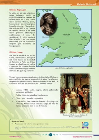 Segundo año de secundaria
13
Historia Universal
www.trilce.edu.pe
El Reino Anglosajón
Se ubicó en las islas británicas,
actual Inglaterra, siendo su
capital la ciudad de Londres. Se
establecieron en la isla cuatro
reinos sajones: Wessex, Essex,
Sussex, Kent y tres reinos anglos:
Estanglia, Mercia y Nortumbria.
Hacia el año 827, el rey Egberto
de Wessex unificó a los siete
reinos germanos (Heptarquía)
estableciendo el reino de
Angliaterra. El reino perduró
hasta el siglo XI, en que fueron
dominados por los normandos
dirigidos por Guillermo el
Conquistador.
El Reino Franco
Los francos se ubicación en las
Galias, actual Francia. La capital
del reino transitó de la ciudad
de Soissons a París. Las tribus
francas se dividieron en salios
y ripuarios. La primera dinastía
franca fue la merovingia, nombre
derivado del gran rey Meroveo.
Uno de los monarcas destacados de esta dinastía fue Clodoveo,
quien unificó a los francos y consolidó al reino. Fue el primer
rey germano que se convirtió al cristianismo en el año 496. Las
campañas militares desarrolladas por Clodoveo fueron:
• Soissons (486): contra Siagrio, último gobernador
romano de las Galias.
• Tolbiac (496): derrotando a los alamanes.
• Dijón (500): contra los burgundios.
• Voillé (507): derrotando finalmente a los visigodos,
cuyo rey Alarico II fue vencido; luego de ello, los
francos ocuparon todo el sur de Francia.
Navega por la web:
• Para conocer más sobre los reinos germánicos visita:
http://www.kalipedia.com/historia-espanola/tema/primeros-reinos-germanos.html?x=20070717klphisuni_95.
Kes&ap=0
Bautizo de Clodoveo por el obispo de
Reims, San Remigio
http://1.bp.blogspot.com/_CDun2FYANHw/TOLmNAOYOiI/AAAAAAAAFIc/
xeMNPTAT6UA/s1600/bautismo%2Bde%2BClodoveo.jpg
Mapa del Reino Anglosajón.
MERCIA
Anglia
del Este
Lindsey
Hwicce
Essex
Sussex
Kent
N
o
r
t
h
u
m
b
r
i
a
WESSEX
Egberto de Wessex
 