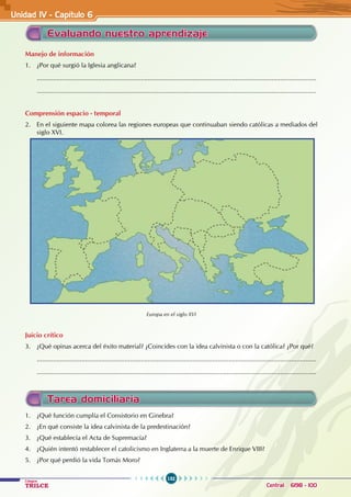 132
Colegios
TRILCE Central: 6198 - 100
Evaluando nuestro aprendizaje
Manejo de información
1. ¿Por qué surgió la Iglesia anglicana?
............................................................................................................................................................
............................................................................................................................................................
Comprensión espacio - temporal
2. En el siguiente mapa colorea las regiones europeas que continuaban siendo católicas a mediados del
siglo XVI.
Europa en el siglo XVI
Juicio crítico
3. ¿Qué opinas acerca del éxito material? ¿Coincides con la idea calvinista o con la católica? ¿Por qué?
............................................................................................................................................................
............................................................................................................................................................
Tarea domiciliaria
1. ¿Qué función cumplía el Consistorio en Ginebra?
2. ¿En qué consiste la idea calvinista de la predestinación?
3. ¿Qué establecía el Acta de Supremacía?
4. ¿Quién intentó restablecer el catolicismo en Inglaterra a la muerte de Enrique VIII?
5. ¿Por qué perdió la vida Tomás Moro?
Unidad IV - Capítulo 6
 