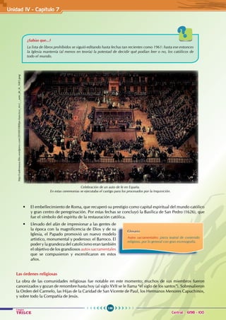 136
Colegios
TRILCE Central: 6198 - 100
• El embellecimiento de Roma, que recuperó su prestigio como capital espiritual del mundo católico
y gran centro de peregrinación. Por estas fechas se concluyó la Basílica de San Pedro (1626), que
fue el símbolo del espíritu de la restauración católica.
• Llevado del afán de impresionar a las gentes de
la época con la magnificencia de Dios y de su
Iglesia, el Papado promovió un nuevo modelo
artístico, monumental y poderoso: el Barroco. El
poder y la grandeza del catolicismo eran también
el objetivo de los grandiosos autos sacramentales
que se compusieron y escenificaron en estos
años.
Las órdenes religiosas
La obra de las comunidades religiosas fue notable en este momento; muchos de sus miembros fueron
canonizados y gozan de renombre hasta hoy (al siglo XVII se le llama “el siglo de los santos”). Sobresalieron
la Orden del Carmelo, las Hijas de la Caridad de San Vicente de Paul, los Hermanos Menores Capuchinos,
y sobre todo la Compañía de Jesús.
Celebración de un auto de fe en España.
En estas ceremonias se ejecutaba el castigo para los procesados por la Inquisición.
Glosario
Autos sacramentales: pieza teatral de contenido
religioso, por lo general con gran escenografía.
¿Sabías que...?
La lista de libros prohibidos se siguió editando hasta fechas tan recientes como 1961: hasta ese entonces
la Iglesia mantenía (al menos en teoría) la potestad de decidir qué podían leer o no, los católicos de
todo el mundo.
http://cadenarasa.files.wordpress.com/2010/03/800px-francisco_ricci_-_auto_de_fe_1683.jpeg
Unidad IV - Capítulo 7
 