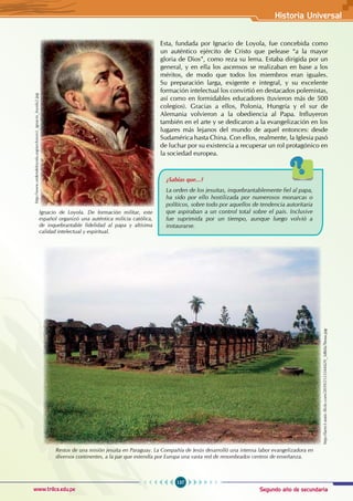 Segundo año de secundaria
137
Historia Universal
www.trilce.edu.pe
Esta, fundada por Ignacio de Loyola, fue concebida como
un auténtico ejército de Cristo que pelease “a la mayor
gloria de Dios”, como reza su lema. Estaba dirigida por un
general, y en ella los ascensos se realizaban en base a los
méritos, de modo que todos los miembros eran iguales.
Su preparación larga, exigente e integral, y su excelente
formación intelectual los convirtió en destacados polemistas,
así como en formidables educadores (tuvieron más de 500
colegios). Gracias a ellos, Polonia, Hungría y el sur de
Alemania volvieron a la obediencia al Papa. Influyeron
también en el arte y se dedicaron a la evangelización en los
lugares más lejanos del mundo de aquel entonces: desde
Sudamérica hasta China. Con ellos, realmente, la Iglesia pasó
de luchar por su existencia a recuperar un rol protagónico en
la sociedad europea.
Restos de una misión jesuita en Paraguay. La Compañía de Jesús desarrolló una intensa labor evangelizadora en
diversos continentes, a la par que extendía por Europa una vasta red de renombrados centros de enseñanza.
¿Sabías que...?
La orden de los jesuitas, inquebrantablemente fiel al papa,
ha sido por ello hostilizada por numerosos monarcas o
políticos, sobre todo por aquellos de tendencia autoritaria
que aspiraban a un control total sobre el país. Inclusive
fue suprimida por un tiempo, aunque luego volvió a
instaurarse.
Ignacio de Loyola. De formación militar, este
español organizó una auténtica milicia católica,
de inquebrantable fidelidad al papa y altísima
calidad intelectual y espiritual.
http://www.ordendeloyola.org/archivos/z_ignacio_loyola2.jpg
http://farm3.static.flickr.com/2039/2123344429_3db0a7beaa.jpg
 